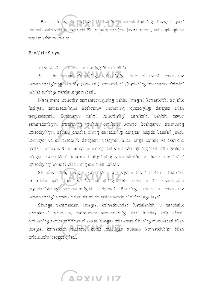 Bu talablarga menejment iqtisodiy samaradorligining integral yoki umumlashtiruvchi ko&#39;rsatkichi Eu ko&#39;proq darajada javob beradi, uni quyidagicha taqdim etish mumkin: Eu= \/ N • S • ye, bu yerda S - mehnat unumdorligi; N-rentabillik; E - boshqaruv tizimining iqtisodiyligi deb ataluvchi boshqaruv samaradorligining xususiy (xarajatli) ko&#39;rsatkichi (foydaning boshqaruv tizimini ushlab turishga xarajatlarga nisbati). Menejment iqtisodiy samaradorligining ushbu integral ko&#39;rsatkichi xo&#39;jalik faoliyati samaradorligini boshqaruv tizimining iqtisodiyligi darajasi bilan tenglashtiradi. Boshqaruv tizimi iqtisodiyligi darajasini oshishi savdo samaradorligini o&#39;sishining muhim omilidir. Ammo boshqaruv tizimining iqtisodiyligini oshishi o&#39;zicha uning samadorligi darajasi haqida batafsil javob bermaydi va samaradorlik darajasini pasayishi bilan birga borishi va aksincha bo&#39;lishi mumkin. Shuning uchun menejment samaradorligining taklif qilinayotgan integral ko&#39;rsatkichi korxona faoliyatining samaradorligi va boshqaruv tizimi iqtisodiyligi ko&#39;rsatkichlarining samarasi bo&#39;ladi. Shunday qilib, integral ko&#39;rsatkich, xususiydan farqli ravishda tashkilot tomonidan qo&#39;llanilgan va iste&#39;mol qilingan bir necha muhim resurslardan foydalanishning samaradorligini ta&#39;riflaydi. Shuning uchun u boshqaruv samaradorligi ko&#39;rsatkichlari tizimi doirasida yetakchi o&#39;rinni egallaydi. Shunga qaramasdan, integral ko&#39;rsatkichdan foydalanish, u qanchalik kompleksli bo&#39;lmasin, menejment samaradorligi kabi bunday ko&#39;p qirrali hodisaning barcha tomonlarini aks ettirishga qodir emas. Shuning munosabati bilan integral ko&#39;rsatkich oldinroq ko&#39;rib chiqilgan xususiy ko&#39;rsatkichlar bilan to&#39;ldirilishni taqazo qiladi. 