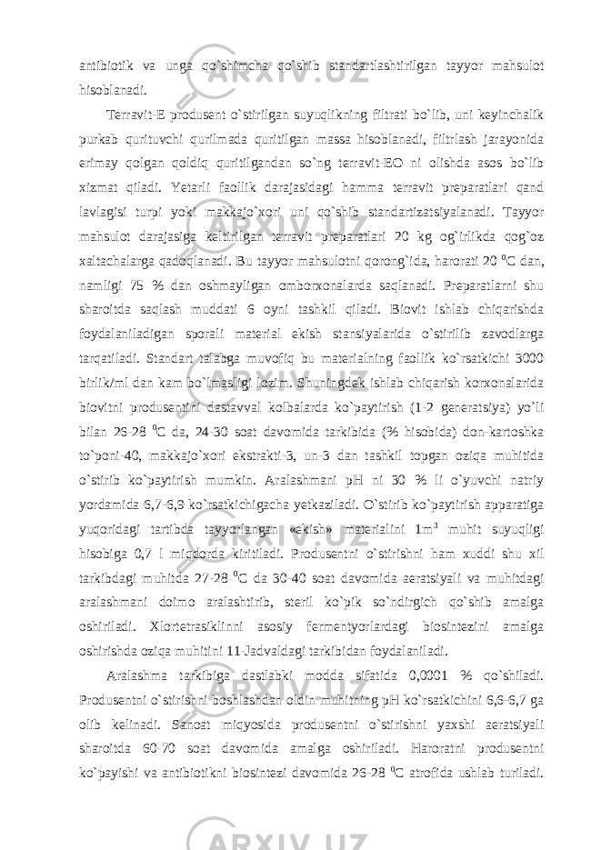 antibiotik va unga qo`shimcha qo`shib standartlashtirilgan tayyor mahsulot hisoblanadi. Terravit-E produsent o`stirilgan suyuqlikning filtrati bo`lib, uni keyinchalik purkab qurituvchi qurilmada quritilgan massa hisoblanadi, filtrlash jarayonida erimay qolgan qoldiq quritilgandan so`ng terravit-EO ni olishda asos bo`lib xizmat qiladi. Yetarli faollik darajasidagi hamma terravit preparatlari qand lavlagisi turpi yoki makkajo`xori uni qo`shib standartizatsiyalanadi. Tayyor mahsulot darajasiga keltirilgan terravit preparatlari 20 kg og`irlikda qog`oz xaltachalarga qadoqlanadi. Bu tayyor mahsulotni qorong`ida, harorati 20 0 C dan, namligi 75 % dan oshmayligan omborxonalarda saqlanadi. Preparatlarni shu sharoitda saqlash muddati 6 oyni tashkil qiladi. Biovit ishlab chiqarishda foydalaniladigan sporali material ekish stansiyalarida o`stirilib zavodlarga tarqatiladi. Standart talabga muvofiq bu materialning faollik ko`rsatkichi 3000 birlik/ml dan kam bo`lmasligi lozim. Shuningdek ishlab chiqarish korxonalarida biovitni produsentini dastavval kolbalarda ko`paytirish (1-2 generatsiya) yo`li bilan 26-28 0 C da, 24-30 soat davomida tarkibida (% hisobida) don-kartoshka to`poni-40, makkajo`xori ekstrakti-3, un-3 dan tashkil topgan oziqa muhitida o`stirib ko`paytirish mumkin. Aralashmani pH ni 30 % li o`yuvchi natriy yordamida 6,7-6,9 ko`rsatkichigacha yetkaziladi. O`stirib ko`paytirish apparatiga yuqoridagi tartibda tayyorlangan «ekish» materialini 1m 3 muhit suyuqligi hisobiga 0,7 l miqdorda kiritiladi. Produsentni o`stirishni ham xuddi shu xil tarkibdagi muhitda 27-28 0 C da 30-40 soat davomida aeratsiyali va muhitdagi aralashmani doimo aralashtirib, steril ko`pik so`ndirgich qo`shib amalga oshiriladi. Xlortetrasiklinni asosiy fermentyorlardagi biosintezini amalga oshirishda oziqa muhitini 11-Jadvaldagi tarkibidan foydalaniladi. Aralashma tarkibiga dastlabki modda sifatida 0,0001 % qo`shiladi. Produsentni o`stirishni boshlashdan oldin muhitning pH ko`rsatkichini 6,6-6,7 ga olib kelinadi. Sanoat miqyosida produsentni o`stirishni yaxshi aeratsiyali sharoitda 60-70 soat davomida amalga oshiriladi. Haroratni produsentni ko`payishi va antibiotikni biosintezi davomida 26-28 0 C atrofida ushlab turiladi. 