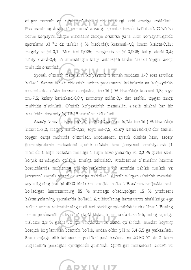 etilgan terravit va biovitlarni ishlab chiqarishdagi kabi amalga oshiriladi. Produsentning dastlabki namunasi zavodga sporalar tarzida keltiriladi. O`stirish uchun ko`paytiriladigan materialni chuqur o`stirish yo`li bilan ko`paytirilganda sporalarni 30 0 C da tarkibi ( % hisobida): kraxmal-2,0; limon kislota-0,03; magniy sulfat-0,1; Mor tuzi-0,025; marganets sulfat-0,006; kaliy xlorid-0,4; natriy xlorid-0,4; bir almashingan kaliy fosfat-0,45 lardan tashkil topgan oziqa muhitida o`stiriladi. Sporali o`stirish materialini ko`paytirib o`stirish muddati 120 soat atrofida bo`ladi. Sanoat ishlab chiqarishi uchun produsentni kolbalarda va ko`paytirish apparatlarida o`sha harorat darajasida, tarkibi ( % hisobida): kraxmal-1,8; soya uni-7,5; kalsiy karboksid-0,02; ammoniy sulfat-0,2 dan tashkil topgan oziqa muhitida o`stiriladi. O`stirib ko`paytirish materialini ajratib olishni har bir bosqichini davomiyligi 16-18 soatni tashkil qiladi. Asosiy fermentatsiyani 37 0 C da 30-40 soat oralig`ida tarkibi ( % hisobida): kraxmal-2,0; magniy sulfat-0,33; soya uni-7,5; kalsiy karboksid-1,0 dan tashkil topgan oziqa muhitida o`stiriladi. Produsentni ajratib olishda ham, asosiy fermentyorlarda mahsulotni ajratib olishda ham jarayonni aeratsiyalash (1 minutda 1 hajm reaksion muhitga 1 hajm havo yuborib) va 0,2 % gacha steril ko`pik so`ndirgich qo`shib amalga oshiriladi. Produsentni o`stirishni hamma bosqichlarida muhitning pH ko`rsatkichini 7,0 atrofida ushlab turiladi va jarayonni aseptik sharoitda amalga oshiriladi. Ajratib olingan o`stirish materiali suyuqligining faolligi 4000 birlik /ml atrofida bo`ladi. Biosintez natijasida hosil bo`ladigan basitratsinning 85 % eritmaga o`tadi,qolgan 15 % produsent bakteriyalarning sporalarida bo`ladi. Antibiotikning barqarorroq shakllariga ega bo`lish uchun basitratsinning ruxli tuzi shakliga aylantirish talab qilinadi. Buning uchun produsentli mahsulotni xlorid kislota bilan nordonlashtirib, uning hajmiga nisbatan 0,3 % gacha bo`lgan miqdorda rux oksidi qo`shiladi. Bundan keyingi bosqich bug`lantirish bosqichi bo`lib, undan oldin pH ni 5,4-5,5 ga yetkaziladi. Shu darajaga olib kelingan suyuqlikni past bosimda va 40-50 0 C da 2 karra bug`lantirib purkagich quritgichda quritiladi. Quritilgan mahsulotni terravit va 