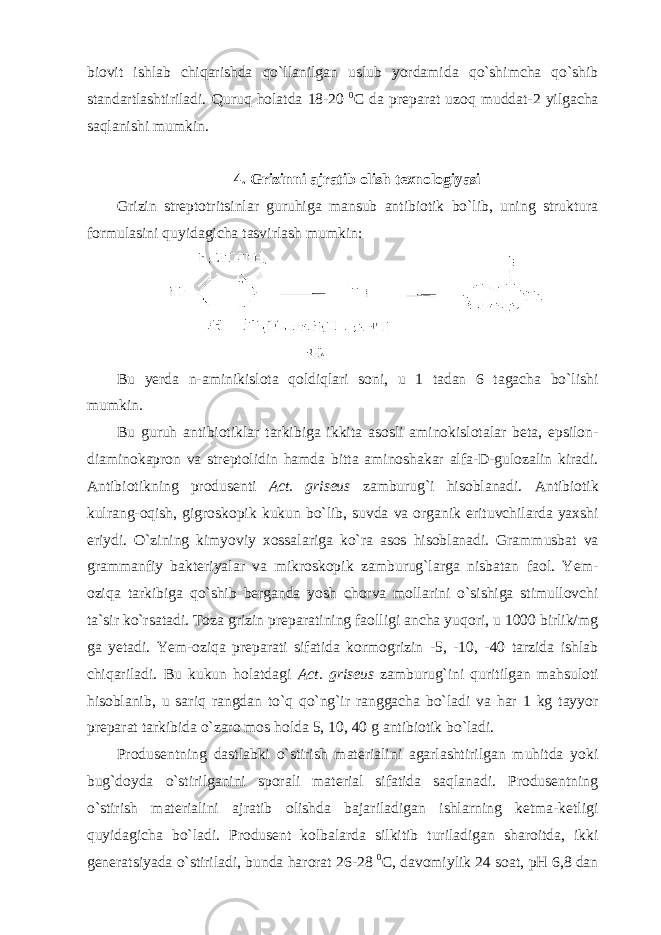 biovit ishlab chiqarishda qo`llanilgan uslub yordamida qo`shimcha qo`shib standartlashtiriladi. Quruq holatda 18-20 0 C da preparat uzoq muddat-2 yilgacha saqlanishi mumkin. 4. Grizinni ajratib olish texnologiyasi Grizin streptotritsinlar guruhiga mansub antibiotik bo`lib, uning struktura formulasini quyidagicha tasvirlash mumkin: Bu yerda n-aminikislota qoldiqlari soni, u 1 tadan 6 tagacha bo`lishi mumkin. Bu guruh antibiotiklar tarkibiga ikkita asosli aminokislotalar beta, epsilon- diaminokapron va streptolidin hamda bitta aminoshakar alfa-D-gulozalin kiradi. Antibiotikning produsenti Act. griseus zamburug`i hisoblanadi. Antibiotik kulrang-oqish, gigroskopik kukun bo`lib, suvda va organik erituvchilarda yaxshi eriydi. O`zining kimyoviy xossalariga ko`ra asos hisoblanadi. Grammusbat va grammanfiy bakteriyalar va mikroskopik zamburug`larga nisbatan faol. Yem- oziqa tarkibiga qo`shib berganda yosh chorva mollarini o`sishiga stimullovchi ta`sir ko`rsatadi. Toza grizin preparatining faolligi ancha yuqori, u 1000 birlik/mg ga yetadi. Yem-oziqa preparati sifatida kormogrizin -5, -10, -40 tarzida ishlab chiqariladi. Bu kukun holatdagi Act. griseus zamburug`ini quritilgan mahsuloti hisoblanib, u sariq rangdan to`q qo`ng`ir ranggacha bo`ladi va har 1 kg tayyor preparat tarkibida o`zaro mos holda 5, 10, 40 g antibiotik bo`ladi. Produsentning dastlabki o`stirish materialini agarlashtirilgan muhitda yoki bug`doyda o`stirilganini sporali material sifatida saqlanadi. Produsentning o`stirish materialini ajratib olishda bajariladigan ishlarning ketma-ketligi quyidagicha bo`ladi. Produsent kolbalarda silkitib turiladigan sharoitda, ikki generatsiyada o`stiriladi, bunda harorat 26-28 0 C, davomiylik 24 soat, pH 6,8 dan 