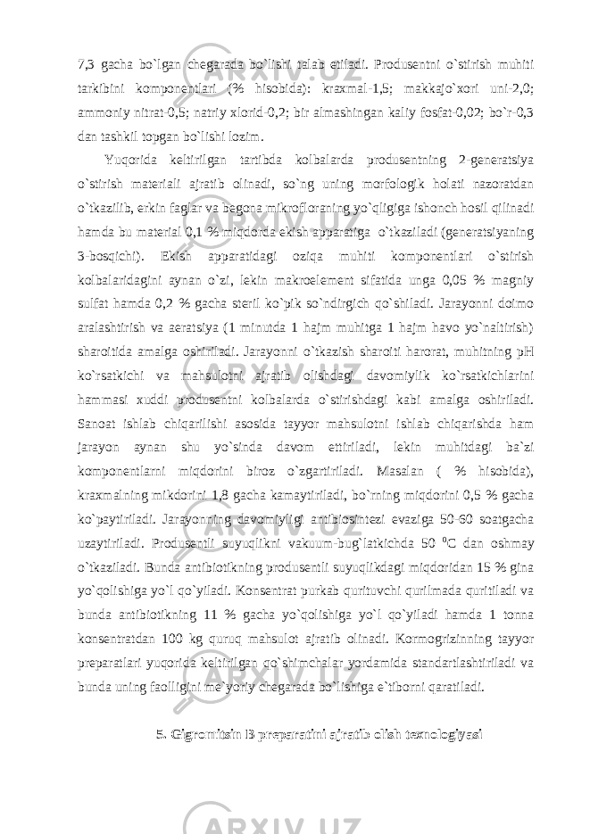 7,3 gacha bo`lgan chegarada bo`lishi talab etiladi. Produsentni o`stirish muhiti tarkibini komponentlari (% hisobida): kraxmal-1,5; makkajo`xori uni-2,0; ammoniy nitrat-0,5; natriy xlorid-0,2; bir almashingan kaliy fosfat-0,02; bo`r-0,3 dan tashkil topgan bo`lishi lozim. Yuqorida keltirilgan tartibda kolbalarda produsentning 2-generatsiya o`stirish materiali ajratib olinadi, so`ng uning morfologik holati nazoratdan o`tkazilib, erkin faglar va begona mikrofloraning yo`qligiga ishonch hosil qilinadi hamda bu material 0,1 % miqdorda ekish apparatiga o`tkaziladi (generatsiyaning 3-bosqichi). Ekish apparatidagi oziqa muhiti komponentlari o`stirish kolbalaridagini aynan o`zi, lekin makroelement sifatida unga 0,05 % magniy sulfat hamda 0,2 % gacha steril ko`pik so`ndirgich qo`shiladi. Jarayonni doimo aralashtirish va aeratsiya (1 minutda 1 hajm muhitga 1 hajm havo yo`naltirish) sharoitida amalga oshiriladi. Jarayonni o`tkazish sharoiti harorat, muhitning pH ko`rsatkichi va mahsulotni ajratib olishdagi davomiylik ko`rsatkichlarini hammasi xuddi produsentni kolbalarda o`stirishdagi kabi amalga oshiriladi. Sanoat ishlab chiqarilishi asosida tayyor mahsulotni ishlab chiqarishda ham jarayon aynan shu yo`sinda davom ettiriladi, lekin muhitdagi ba`zi komponentlarni miqdorini biroz o`zgartiriladi. Masalan ( % hisobida), kraxmalning mikdorini 1,8 gacha kamaytiriladi, bo`rning miqdorini 0,5 % gacha ko`paytiriladi. Jarayonning davomiyligi antibiosintezi evaziga 50-60 soatgacha uzaytiriladi. Produsentli suyuqlikni vakuum-bug`latkichda 50 0 C dan oshmay o`tkaziladi. Bunda antibiotikning produsentli suyuqlikdagi miqdoridan 15 % gina yo`qolishiga yo`l qo`yiladi. Konsentrat purkab qurituvchi qurilmada quritiladi va bunda antibiotikning 11 % gacha yo`qolishiga yo`l qo`yiladi hamda 1 tonna konsentratdan 100 kg quruq mahsulot ajratib olinadi. Kormogrizinning tayyor preparatlari yuqorida keltirilgan qo`shimchalar yordamida standartlashtiriladi va bunda uning faolligini me`yoriy chegarada bo`lishiga e`tiborni qaratiladi. 5. Gigromitsin B preparatini ajratib olish texnologiyasi 