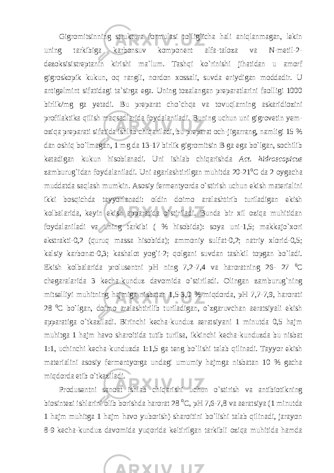 Gigromitsinning struktura formulasi to`lig`icha hali aniqlanmagan, lekin uning tarkibiga karbonsuv komponent alfa-taloza va N-metil-2- dezoksisistreptanin kirishi ma`lum. Tashqi ko`rinishi jihatidan u amorf gigroskopik kukun, oq rangli, nordon xossali, suvda eriydigan moddadir. U antigelmint sifatidagi ta`sirga ega. Uning tozalangan preparatlarini faolligi 1000 birlik/mg ga yetadi. Bu preparat cho`chqa va tovuqlarning askaridiozini profilaktika qilish maqsadlarida foydalaniladi. Buning uchun uni gigrovetin yem- oziqa preparati sifatida ishlab chiqariladi, bu preparat och-jigarrang, namligi 15 % dan oshiq bo`lmagan, 1 mg da 13-17 birlik gigromitsin B ga ega bo`lgan, sochilib ketadigan kukun hisoblanadi. Uni ishlab chiqarishda Act. hidroscopicus zamburug`idan foydalaniladi. Uni agarlashtirilgan muhitda 20-21 0 C da 2 oygacha muddatda saqlash mumkin. Asosiy fermentyorda o`stirish uchun ekish materialini ikki bosqichda tayyorlanadi: oldin doimo aralashtirib turiladigan ekish kolbalarida, keyin ekish apparatida o`stiriladi. Bunda bir xil oziqa muhitidan foydalaniladi va uning tarkibi ( % hisobida): soya uni-1,5; makkajo`xori ekstrakti-0,2 (quruq massa hisobida); ammoniy sulfat-0,2; natriy xlorid-0,5; kalsiy karbonat-0,3; kashalot yog`i-2; qolgani suvdan tashkil topgan bo`ladi. Ekish kolbalarida prolusentni pH ning 7,2-7,4 va haroratning 26- 27 0 C chegaralarida 3 kecha-kunduz davomida o`stiriladi. Olingan zamburug`ning mitselliyi muhitning hajmiga nisbatan 1,5-3,0 % miqdorda, pH 7,7-7,9, harorati 28 0 C bo`lgan, doimo aralashtirilib turiladigan, o`zgaruvchan aeratsiyali ekish apparatiga o`tkaziladi. Birinchi kecha-kunduz aeratsiyani 1 minutda 0,5 hajm muhitga 1 hajm havo sharoitida tutib turilsa, ikkinchi kecha-kunduzda bu nisbat 1:1, uchinchi kecha-kunduzda 1:1,5 ga teng bo`lishi talab qilinadi. Tayyor ekish materialini asosiy fermentyorga undagi umumiy hajmga nisbatan 10 % gacha miqdorda etib o`tkaziladi. Produsentni sanoat ishlab chiqarishi uchun o`stirish va antibiotikning biosintezi ishlarini olib borishda harorat 28 0 C, pH 7,6-7,8 va aeratsiya (1 minutda 1 hajm muhitga 1 hajm havo yuborish) sharoitini bo`lishi talab qilinadi, jarayon 8-9 kecha-kunduz davomida yuqorida keltirilgan tarkibli oziqa muhitida hamda 