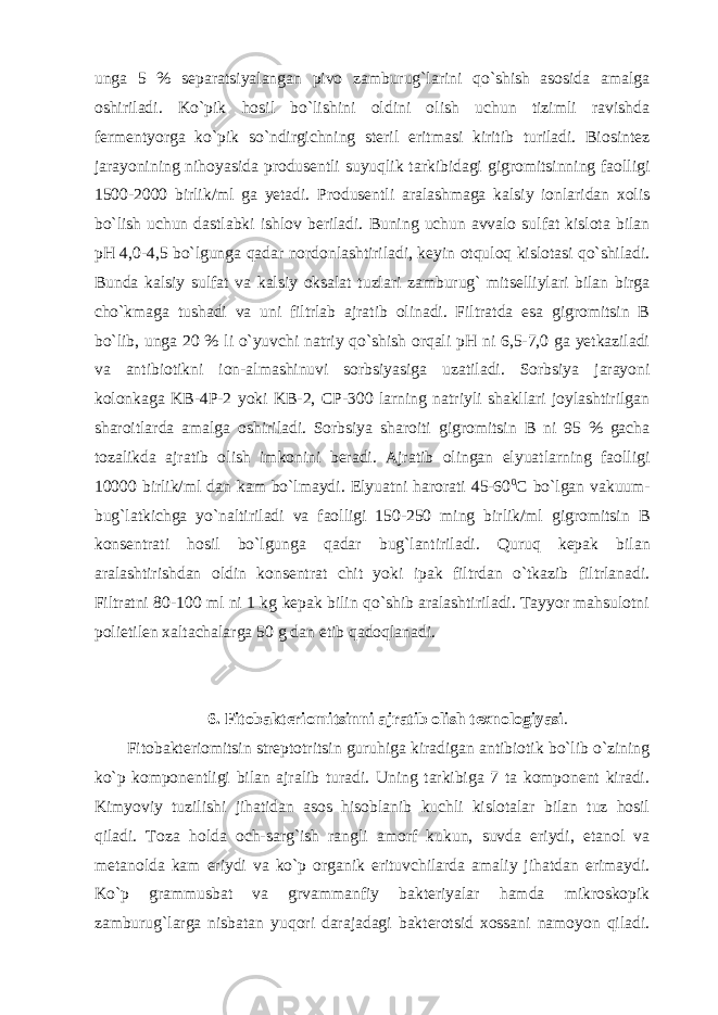 unga 5 % separatsiyalangan pivo zamburug`larini qo`shish asosida amalga oshiriladi. Ko`pik hosil bo`lishini oldini olish uchun tizimli ravishda fermentyorga ko`pik so`ndirgichning steril eritmasi kiritib turiladi. Biosintez jarayonining nihoyasida produsentli suyuqlik tarkibidagi gigromitsinning faolligi 1500-2000 birlik/ml ga yetadi. Produsentli aralashmaga kalsiy ionlaridan xolis bo`lish uchun dastlabki ishlov beriladi. Buning uchun avvalo sulfat kislota bilan pH 4,0-4,5 bo`lgunga qadar nordonlashtiriladi, keyin otquloq kislotasi qo`shiladi. Bunda kalsiy sulfat va kalsiy oksalat tuzlari zamburug` mitselliylari bilan birga cho`kmaga tushadi va uni filtrlab ajratib olinadi. Filtratda esa gigromitsin B bo`lib, unga 20 % li o`yuvchi natriy qo`shish orqali pH ni 6,5-7,0 ga yetkaziladi va antibiotikni ion-almashinuvi sorbsiyasiga uzatiladi. Sorbsiya jarayoni kolonkaga KB-4P-2 yoki KB-2, CP-300 larning natriyli shakllari joylashtirilgan sharoitlarda amalga oshiriladi. Sorbsiya sharoiti gigromitsin B ni 95 % gacha tozalikda ajratib olish imkonini beradi. Ajratib olingan elyuatlarning faolligi 10000 birlik/ml dan kam bo`lmaydi. Elyuatni harorati 45-60 0 C bo`lgan vakuum- bug`latkichga yo`naltiriladi va faolligi 150-250 ming birlik/ml gigromitsin B konsentrati hosil bo`lgunga qadar bug`lantiriladi. Quruq kepak bilan aralashtirishdan oldin konsentrat chit yoki ipak filtrdan o`tkazib filtrlanadi. Filtratni 80-100 ml ni 1 kg kepak bilin qo`shib aralashtiriladi. Tayyor mahsulotni polietilen xaltachalarga 50 g dan etib qadoqlanadi. 6. Fitobakteriomitsinni ajratib olish texnologiyasi . Fitobakteriomitsin streptotritsin guruhiga kiradigan antibiotik bo`lib o`zining ko`p komponentligi bilan ajralib turadi. Uning tarkibiga 7 ta komponent kiradi. Kimyoviy tuzilishi jihatidan asos hisoblanib kuchli kislotalar bilan tuz hosil qiladi. Toza holda och-sarg`ish rangli amorf kukun, suvda eriydi, etanol va metanolda kam eriydi va ko`p organik erituvchilarda amaliy jihatdan erimaydi. Ko`p grammusbat va grvammanfiy bakteriyalar hamda mikroskopik zamburug`larga nisbatan yuqori darajadagi bakterotsid xossani namoyon qiladi. 