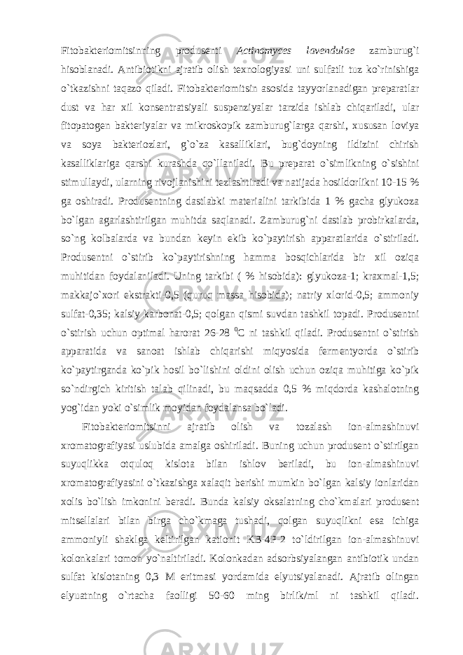 Fitobakteriomitsinning produsenti Actinomyces lavendulae zamburug`i hisoblanadi. Antibiotikni ajratib olish texnologiyasi uni sulfatli tuz ko`rinishiga o`tkazishni taqazo qiladi. Fitobakteriomitsin asosida tayyorlanadigan preparatlar dust va har xil konsentratsiyali suspenziyalar tarzida ishlab chiqariladi, ular fitopatogen bakteriyalar va mikroskopik zamburug`larga qarshi, xususan loviya va soya bakteriozlari, g`o`za kasalliklari, bug`doyning ildizini chirish kasalliklariga qarshi kurashda qo`llaniladi. Bu preparat o`simlikning o`sishini stimullaydi, ularning rivojlanishini tezlashtiradi va natijada hosildorlikni 10-15 % ga oshiradi. Produsentning dastlabki materialini tarkibida 1 % gacha glyukoza bo`lgan agarlashtirilgan muhitda saqlanadi. Zamburug`ni dastlab probirkalarda, so`ng kolbalarda va bundan keyin ekib ko`paytirish apparatlarida o`stiriladi. Produsentni o`stirib ko`paytirishning hamma bosqichlarida bir xil oziqa muhitidan foydalaniladi. Uning tarkibi ( % hisobida): glyukoza-1; kraxmal-1,5; makkajo`xori ekstrakti-0,5 (quruq massa hisobida); natriy xlorid-0,5; ammoniy sulfat-0,35; kalsiy karbonat-0,5; qolgan qismi suvdan tashkil topadi. Produsentni o`stirish uchun optimal harorat 26-28 0 C ni tashkil qiladi. Produsentni o`stirish apparatida va sanoat ishlab chiqarishi miqyosida fermentyorda o`stirib ko`paytirganda ko`pik hosil bo`lishini oldini olish uchun oziqa muhitiga ko`pik so`ndirgich kiritish talab qilinadi, bu maqsadda 0,5 % miqdorda kashalotning yog`idan yoki o`simlik moyidan foydalansa bo`ladi. Fitobakteriomitsinni ajratib olish va tozalash ion-almashinuvi xromatografiyasi uslubida amalga oshiriladi. Buning uchun produsent o`stirilgan suyuqlikka otquloq kislota bilan ishlov beriladi, bu ion-almashinuvi xromatografiyasini o`tkazishga xalaqit berishi mumkin bo`lgan kalsiy ionlaridan xolis bo`lish imkonini beradi. Bunda kalsiy oksalatning cho`kmalari produsent mitsellalari bilan birga cho`kmaga tushadi, qolgan suyuqlikni esa ichiga ammoniyli shaklga keltirilgan kationit KB-4P-2 to`ldirilgan ion-almashinuvi kolonkalari tomon yo`naltiriladi. Kolonkadan adsorbsiyalangan antibiotik undan sulfat kislotaning 0,3 M eritmasi yordamida elyutsiyalanadi. Ajratib olingan elyuatning o`rtacha faolligi 50-60 ming birlik/ml ni tashkil qiladi. 