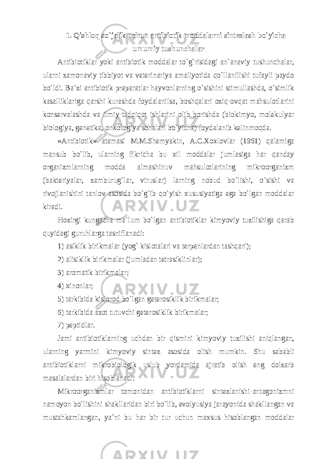 1. Qishloq xo`jalik uchun antibiotik moddalarni sintezlash bo`yicha umumiy tushunchalar Antibiotiklar yoki antibiotik moddalar to`g`risidagi an`anaviy tushunchalar, ularni zamonaviy tibbiyot va veterinariya amaliyotida qo`llanilishi tufayli paydo bo`ldi. Ba`zi antibiotik preparatlar hayvonlarning o`sishini stimullashda, o`simlik kasalliklariga qarshi kurashda foydalanilsa, boshqalari oziq-ovqat mahsulotlarini konservalashda va ilmiy-tadqiqot ishlarini olib borishda (biokimyo, molekulyar biologiya, genetika, onkologiya sohalari bo`yicha) foydalanib kelinmoqda. «Antibiotik» atamasi M.M.Shemyakin, A.C.Xoxlovlar (1961) qalamiga mansub bo`lib, ularning fikricha bu xil moddalar jumlasiga har qanday organizmlarning modda almashinuv mahsulotlarining mikroorganizm (bakteriyalar, zamburug`lar, viruslar) larning nobud bo`lishi, o`sishi va rivojlanishini tanlov asosida bo`g`ib qo`yish xususiyatiga ega bo`lgan moddalar kiradi. Hozirgi kungacha ma`lum bo`lgan antibiotiklar kimyoviy tuzilishiga qarab quyidagi guruhlarga tasniflanadi: 1) asiklik birikmalar (yog` kislotalari va terpenlardan tashqari); 2) alisiklik birikmalar (jumladan tetrasiklinlar); 3) aromatik birikmalar; 4) xinonlar; 5) tarkibida kislorod bo`lgan geterosiklik birikmalar; 6) tarkibida azot tutuvchi geterosiklik birikmalar; 7) peptidlar. Jami antibiotiklarning uchdan bir qismini kimyoviy tuzilishi aniqlangan, ularning yarmini kimyoviy sintez asosida olish mumkin. Shu sababli antibiotiklarni mikrobiologik uslub yordamida ajratib olish eng dolzarb masalalardan biri hisoblanadi. Mikroorganizmlar tomonidan antibiotiklarni sintezlanishi-antagonizmni namoyon bo`lishini shakllaridan biri bo`lib, evolyusiya jarayonida shakllangan va mustahkamlangan, ya`ni bu har bir tur uchun maxsus hisoblangan moddalar 