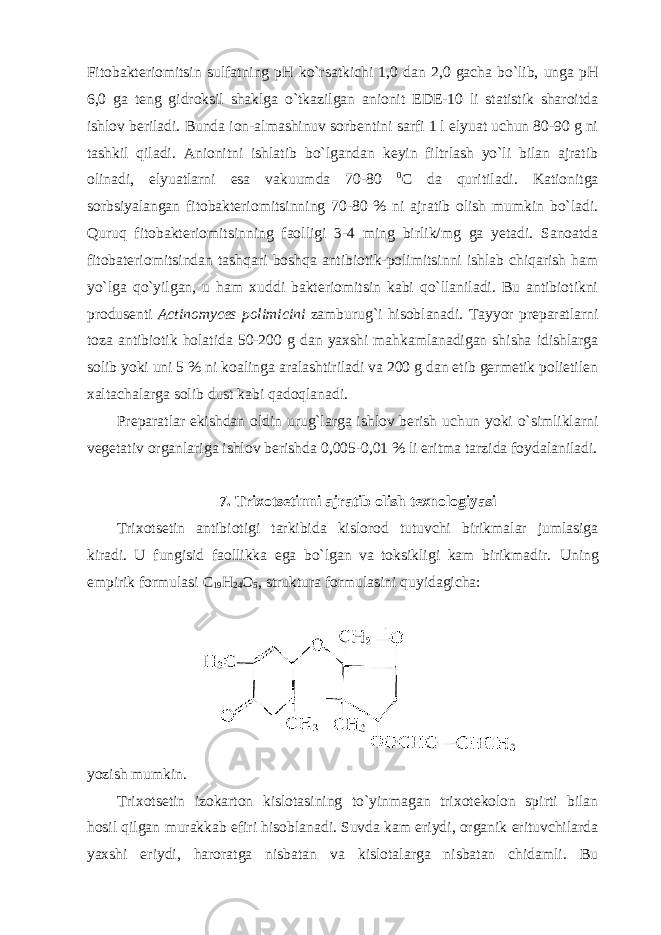 Fitobakteriomitsin sulfatning pH ko`rsatkichi 1,0 dan 2,0 gacha bo`lib, unga pH 6,0 ga teng gidroksil shaklga o`tkazilgan anionit EDE-10 li statistik sharoitda ishlov beriladi. Bunda ion-almashinuv sorbentini sarfi 1 l elyuat uchun 80-90 g ni tashkil qiladi. Anionitni ishlatib bo`lgandan keyin filtrlash yo`li bilan ajratib olinadi, elyuatlarni esa vakuumda 70-80 0 C da quritiladi. Kationitga sorbsiyalangan fitobakteriomitsinning 70-80 % ni ajratib olish mumkin bo`ladi. Quruq fitobakteriomitsinning faolligi 3-4 ming birlik/mg ga yetadi. Sanoatda fitobateriomitsindan tashqari boshqa antibiotik-polimitsinni ishlab chiqarish ham yo`lga qo`yilgan, u ham xuddi bakteriomitsin kabi qo`llaniladi. Bu antibiotikni produsenti Actinomyces polimicini zamburug`i hisoblanadi. Tayyor preparatlarni toza antibiotik holatida 50-200 g dan yaxshi mahkamlanadigan shisha idishlarga solib yoki uni 5 % ni koalinga aralashtiriladi va 200 g dan etib germetik polietilen xaltachalarga solib dust kabi qadoqlanadi. Preparatlar ekishdan oldin urug`larga ishlov berish uchun yoki o`simliklarni vegetativ organlariga ishlov berishda 0,005-0,01 % li eritma tarzida foydalaniladi. 7. Trixotsetinni ajratib olish texnologiyasi Trixotsetin antibiotigi tarkibida kislorod tutuvchi birikmalar jumlasiga kiradi. U fungisid faollikka ega bo`lgan va toksikligi kam birikmadir. Uning empirik formulasi C 19 H 24 O 5 , struktura formulasini quyidagicha: yozish mumkin. Trixotsetin izokarton kislotasining to`yinmagan trixotekolon spirti bilan hosil qilgan murakkab efiri hisoblanadi. Suvda kam eriydi, organik erituvchilarda yaxshi eriydi, haroratga nisbatan va kislotalarga nisbatan chidamli. Bu 