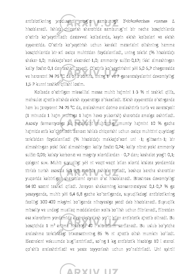 antibiotikning produsenti mog`or zamburug`i Trichothecium roseum L hisoblanadi. Ishlab chiqarish sharoitida zamburug`ni bir necha bosqichlarda o`stirib ko`paytiriladi: dastavval kolbalarda, keyin ekish kolbalari va ekish apparatida. O`stirib ko`paytirish uchun kerakli materialni olishning hamma bosqichlarida bir-xil oziqa muhitidan foydalaniladi, uning takibi (% hisobida): shakar-1,0; makkajo`xori ekstrakti-1,0; ammoniy sulfat-0,12; ikki almashingan kaliy fosfat-0,1 dan tashkil topadi. O`stirib ko`paytirishni pH 5,0-5,2 chegarasida va haroratni 24-26 0 C da olib borilib, uning 1- va 2-generatsiyalarini davomiyligi 1,5-2 kunni tashkil qilishi lozim. Kolbada o`stirilgan mi е sellial massa muhit hajmini 1-3 % ni tashkil qilib, mahsulot ajratib olishda ekish apparatiga o`tkaziladi. Ekish apparatida o`stirganda ham bu jarayonni 24-26 0 C da, aralashmani doimo aralashtirib turib va aeratsiyali (1 minutda 1 hajm muhitga 1 hajm havo yuborish) sharoitda amalga oshiriladi. Asosiy fermentyorga bu materialni muhitning umumiy hajmini 10 % gacha hajmida etib ko`chiriladi. Sanoat ishlab chiqarishi uchun oziqa muhitini quyidagi tarkibidan foydalaniladi (% hisobida): makkajo`xori uni -1; glitserin-1; bir almashingan yoki ikki almashingan kaliy fosfat-0,24; kaliy nitrat yoki ammoniy sulfat-0,06; kalsiy karbonat va magniy xloridlardan - 0,2 dan; kashalot yog`i-0,1; qolgani suv. Muhit suyuqligi pH ni vaqti-vaqti bilan xlorid kislota yordamida titrlab turish asosida 5,3-5,6 atrofida ushlab turiladi, boshqa barcha sharoitlar yuqorida keltirilgan sharoitlarni aynan o`zi hisoblanadi. Biosintez davomiyligi 64-90 soatni tashkil qiladi. Jarayon shakarning konsentratsiyasi 0,1-0,2 % ga pasayganda, muhit pH 6,4-6,8 gacha ko`tarilganda, suyuqlikdagi antibiotikning faolligi 300-400 mkg/ml bo`lganda nihoyasiga yetdi deb hisoblanadi. Suyuqlik mitseliy va undagi muallaq moddalardan xolis bo`lish uchun filtrlanadi, filtratdan esa xloroform yordamida ekstraksiyalash yo`li bilan antibiotik ajratib olinadi. Bu bosqichda 1 m 3 eritma hisobiga 40 l xloroform sarflanadi. Bu uslub bo`yicha aralashma tarkibidagi trixotsetinning 85 % ni ajratib olish mumkin bo`ladi. Ekstraktni vakuumda bug`lantiriladi, so`ng 1 kg antibiotik hisobiga 10 l etanol qo`shib aralashtiriladi va pasta tayyorlash uchun yo`naltiriladi. Uni spirtli 