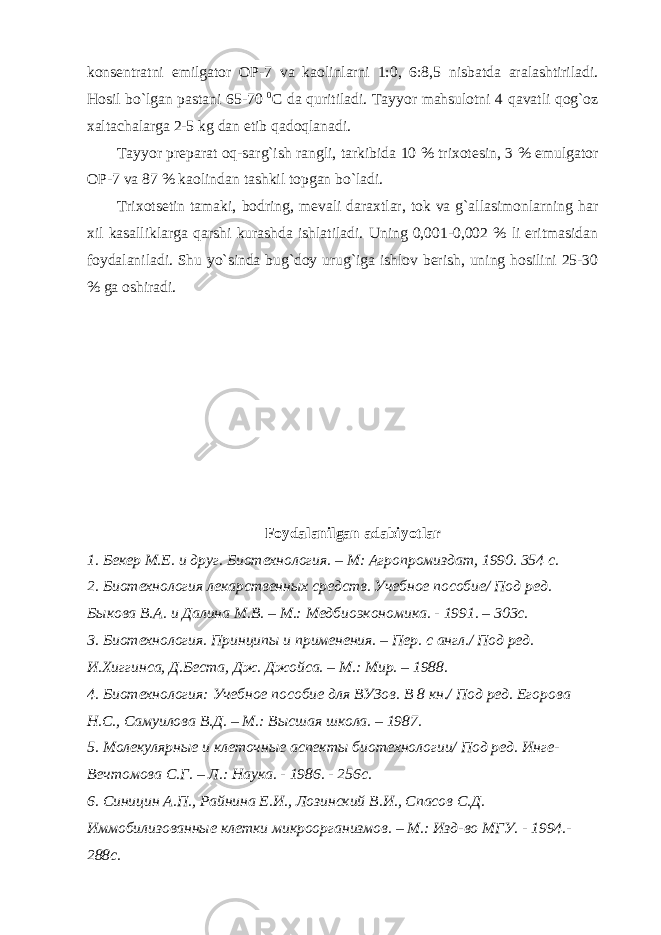 konsentratni emilgator OP-7 va kaolinlarni 1:0, 6:8,5 nisbatda aralashtiriladi. Hosil bo`lgan pastani 65-70 0 C da quritiladi. Tayyor mahsulotni 4 qavatli qog`oz xaltachalarga 2-5 kg dan etib qadoqlanadi. Tayyor preparat oq-sarg`ish rangli, tarkibida 10 % trixotesin, 3 % emulgator OP-7 va 87 % kaolindan tashkil topgan bo`ladi. Trixotsetin tamaki, bodring, mevali daraxtlar, tok va g`allasimonlarning har xil kasalliklarga qarshi kurashda ishlatiladi. Uning 0,001-0,002 % li eritmasidan foydalaniladi. Shu yo`sinda bug`doy urug`iga ishlov berish, uning hosilini 25-30 % ga oshiradi. Foydalanilgan adabiyotlar 1. Бекер М.Е. и друг. Биотехнология. – М: Агропромиздат, 1990. 354 с. 2. Биотехнология лекарственных средств. Учебное пособие/ Под ред. Быкова В.А. и Далина М.В. – М.: Медбиоэкономика. - 1991. – 303с. 3. Биотехнология. Принципы и применения. – Пер. с англ./ Под ред. И.Хиггинса, Д.Беста, Дж. Джойса. – М.: Мир. – 1988. 4. Биотехнология: Учебное пособие для ВУЗов. В 8 кн./ Под ред. Егорова Н.С., Самуилова В.Д. – М.: Высшая школа. – 1987. 5. Молекулярные и клеточные аспекты биотехнологии/ Под ред. Инге- Вечтомова С.Г. – Л.: Наука. - 1986. - 256с. 6. Синицин А.П., Райнина Е.И., Лозинский В.И., Спасов С.Д. Иммобилизованные клетки микроорганизмов. – М.: Изд-во МГУ. - 1994.- 288с. 