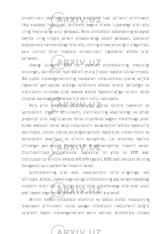 almashinuvini tavsiflovchi antibiotik moddalarni hosil bo`lishini ta`minlovchi irsiy xususiyat hisoblanadi. Antibiotik begona mikrob hujayrasiga ta`sir etib, uning rivojlanishiga putur yetkazadi. Ba`zi antibiotiklar bakteriyaning ko`payish davrida uning hujayra po`stini sintezlanishiga xalaqit yetkazadi, boshqalari sitoplazmatik membranalarga ta`sir etib, ularning o`tkazuvchanligini o`zgartiradi, yana uchinchi xillari moddalar almashinuvini ingibitorlari sifatida ta`sir ko`rsatadi. Hozirgi kungacha 3000 dan ziyodroq antibiotiklarning mavjudligi aniqlangan, lekin ulardan faqat 150 xili amaliy jihatdan foydalanilab kelinmoqda. Biz quyida mikroorganizmlarning metabolizm mahsulotlaridan qishloq xo`jalik hayvonlari yem-oziqasi tarkibiga qo`shimcha sifatida qo`shib beriladigan va o`simliklarni muhofaza qilish vositasi sifatida foydalaniladigan xillarini ishlab chiqarish texnologiyasiga to`xtalib o`tishni ma`qul deb topdik. Ko`p yillar davomida antibiotiklardan qishloq xo`jalik hayvonlari va parrandalarni o`sishini stimullovchi, o`simliklarning kasalliklariga va achish jarayonlari bilan bog`liq sanoat ishlab chiqarishida begona mikrofloraga qarshi kurash vositalari hamda oziqa mahsulotlarini konservantlari sifatida foydalanilib kelinmoqda. Ulardan qishloq xo`jaligida samarali foydalanish chorva mollari va parrandalarni kasalliklari va o`limini kamaytirish, ular tomonidan iste`mol qilinadigan yem-oziqani o`rtacha 5-10 % ga kamaytirish imkonini beradi. Cho`chqachilikda antibiotiklardan foydalanish bir yilda har 1000 bosh cho`chqadan qo`shimcha ravishda 100-120 s go`sht, 1000 bosh tovuqdan 15 ming donagacha tuxum yetishtirish imkonini beradi. Antibiotiklarning ta`sir etish mexanizmlarini to`liq o`rganilgan deb bo`lmaydi. Aftidan, hayvon organizmiga antibiotiklarning past konsentratsiyadagi miqdorini ta`siri ikki xil omilga ko`ra: ichak mikroflorasiga ta`sir etish orqali yoki hayvon organizmiga bevosita ta`sir etish orqali yuz beradi Birinchi holatda antibiotiklar vitaminlar va boshqa biofaol moddalarning biosintezini ta`minlovchi hamda patogen mikroflorani rivojlanishini bo`g`ib qo`yuvchi foydali mikroorganizmlarni sonini oshiradi. Antibiotiklar ichakda 