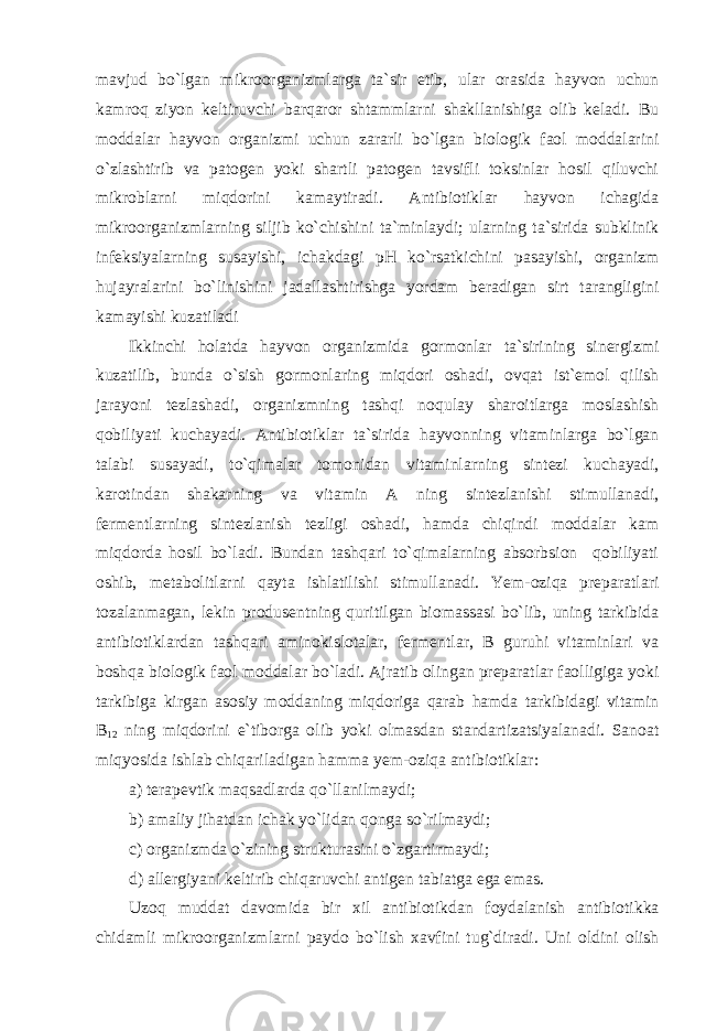 mavjud bo`lgan mikroorganizmlarga ta`sir etib, ular orasida hayvon uchun kamroq ziyon keltiruvchi barqaror shtammlarni shakllanishiga olib keladi. Bu moddalar hayvon organizmi uchun zararli bo`lgan biologik faol moddalarini o`zlashtirib va patogen yoki shartli patogen tavsifli toksinlar hosil qiluvchi mikroblarni miqdorini kamaytiradi. Antibiotiklar hayvon ichagida mikroorganizmlarning siljib ko`chishini ta`minlaydi; ularning ta`sirida subklinik infeksiyalarning susayishi, ichakdagi pH ko`rsatkichini pasayishi, organizm hujayralarini bo`linishini jadallashtirishga yordam beradigan sirt tarangligini kamayishi kuzatiladi Ikkinchi holatda hayvon organizmida gormonlar ta`sirining sinergizmi kuzatilib, bunda o`sish gormonlaring miqdori oshadi, ovqat ist`emol qilish jarayoni tezlashadi, organizmning tashqi noqulay sharoitlarga moslashish qobiliyati kuchayadi. Antibiotiklar ta`sirida hayvonning vitaminlarga bo`lgan talabi susayadi, to`qimalar tomonidan vitaminlarning sintezi kuchayadi, karotindan shakarning va vitamin A ning sintezlanishi stimullanadi, fermentlarning sintezlanish tezligi oshadi, hamda chiqindi moddalar kam miqdorda hosil bo`ladi. Bundan tashqari to`qimalarning absorbsion qobiliyati oshib, metabolitlarni qayta ishlatilishi stimullanadi. Yem-oziqa preparatlari tozalanmagan, lekin produsentning quritilgan biomassasi bo`lib, uning tarkibida antibiotiklardan tashqari aminokislotalar, fermentlar, B guruhi vitaminlari va boshqa biologik faol moddalar bo`ladi. Ajratib olingan preparatlar faolligiga yoki tarkibiga kirgan asosiy moddaning miqdoriga qarab hamda tarkibidagi vitamin B 12 ning miqdorini e`tiborga olib yoki olmasdan standartizatsiyalanadi. Sanoat miqyosida ishlab chiqariladigan hamma yem-oziqa antibiotiklar: a) terapevtik maqsadlarda qo`llanilmaydi; b) amaliy jihatdan ichak yo`lidan qonga so`rilmaydi; c) organizmda o`zining strukturasini o`zgartirmaydi; d) allergiyani keltirib chiqaruvchi antigen tabiatga ega emas. Uzoq muddat davomida bir xil antibiotikdan foydalanish antibiotikka chidamli mikroorganizmlarni paydo bo`lish xavfini tug`diradi. Uni oldini olish 