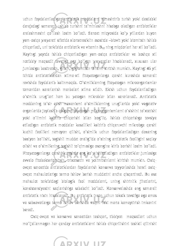 uchun foydalaniladigan antibiotik moddalarni almashtirib turish yoki dastlabki darajadagi samarani ushlab turishni ta`minlashni hisobga oladigan antibiotiklar aralashmasini qo`llash lozim bo`ladi. Sanoat miqyosida ko`p yillardan buyon yem-oziqa preparati sifatida xlortetrasiklin asositda –biovit yoki biomitsin ishlab chiqariladi, uni tarkibida antibiotik va vitamin B 12 ning miqdorlari har xil bo`ladi. Keyingi paytda ishlab chiqariladigan yem-oziqa antibiotiklar va boshqa xil notibbiy maqsadli tavsifga ega bo`lgan preparatlar hisoblanadi, xususan ular jumlasiga: basitratsin, grizin, gigromitsin B larni kiritish mumkin. Keyingi 45 yil ichida antibiotiklardan xilma-xil fitopatogenlarga qarshi kurashda samarali ravishda foydalanib kelinmoqda. O`simliklarning fitopatogen mikroorganizmlar tomonidan zararlanish manbalari xilma xildir. Ekish uchun foydalaniladigan o`simlik urug`lari ham bu patogen mikroblar bilan zararlanadi. Antibiotik moddaning ta`sir etish mexanizmi o`simliklarning urug`larida yoki vegetativ organlarida joylashib qolgan fitopatogen mikroorganizmlarni o`sishini to`xtatishi yoki o`limini keltirib chiqarishi bilan bog`liq. Ishlab chiqarishga tavsiya etiladigan antibiotik moddalar kasallikni keltirib chiqaruvchi mikrobga qarshi kuchli faollikni namoyon qilishi, o`simlik uchun foydalaniladigan dozaning beziyon bo`lishi, tegishli muddat oralig`ida o`zining antibiotik faolligini saqlay olishi va o`simlikning tegishli to`qimasiga osongina kirib borishi lozim bo`ladi. Fitopatogenlarga qarshi kurashda eng ko`p ishlatiladigan antibiotiklar jumlasiga avvalo fitobakteriomitsin, trixotsetin va polimitsinlarni kiritish mumkin. Oziq- ovqat sanoatida antibiotiklardan foydalanish konserva tayyorlashda harxil oziq- ovqat mahsulotlariga termo ishlov berish muddatini ancha qisqartiradi. Bu esa mahsulot tarkibidagi biologik faol moddalarni, uning shirinlik jihatlarini, konsistensiyasini saqlanishiga sababchi bo`ladi. Konservalashda eng samarali antibiotik nizin hisoblanadi. Bu antibiotik inson uchun toksik tavsifga ega emas va sabzavotlarga termo ishlov berishda vaqtni ikki marta kamaytirish imkonini beradi. Oziq-ovqat va konserva sanoatidan tashqari, tibbiyot maqsadlari uchun mo`ljallanmagan har qanday antibiotiklarni ishlab chiqarilishini tashkil qilinishi 