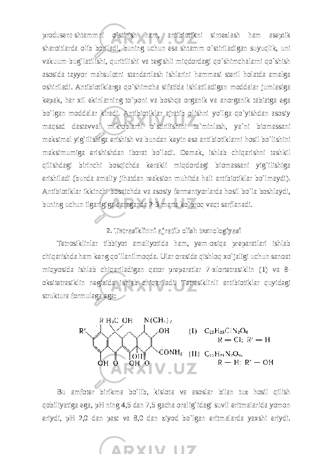 produsent-shtammni o`stirish ham, antibiotikni sintezlash ham aseptik sharoitlarda olib boriladi, buning uchun esa shtamm o`stiriladigan suyuqlik, uni vakuum-bug`latilishi, quritilishi va tegishli miqdordagi qo`shimchalarni qo`shish asosida tayyor mahsulotni standartlash ishlarini hammasi steril holatda amalga oshiriladi. Antibiotiklarga qo`shimcha sifatida ishlatiladigan moddalar jumlasiga kepak, har xil ekinlarning to`poni va boshqa organik va anorganik tabiatga ega bo`lgan moddalar kiradi. Antibiotiklar ajratib olishni yo`lga qo`yishdan asosiy maqsad dastavval mikroblarni o`stirilishini ta`minlash, ya`ni biomassani maksimal yig`ilishiga erishish va bundan keyin esa antibiotiklarni hosil bo`lishini maksimumiga erishishdan iborat bo`ladi. Demak, ishlab chiqarishni tashkil qilishdagi birinchi bosqichda kerakli miqdordagi biomassani yig`ilishiga erishiladi (bunda amaliy jihatdan reaksion muhitda hali antibiotiklar bo`lmaydi). Antibiotiklar ikkinchi bosqichda va asosiy fermentyorlarda hosil bo`la boshlaydi, buning uchun ilgarigiga qaraganda 2-3 marta ko`proq vaqt sarflanadi. 2. Tetrasiklinni ajratib olish texnologiyasi Tetrosiklinlar tibbiyot amaliyotida ham, yem-oziqa preparatlari ishlab chiqarishda ham keng qo`llanilmoqda. Ular orasida qishloq xo`jaligi uchun sanoat miqyosida ishlab chiqariladigan qator preparatlar 7-xlortetrasiklin (1) va 8- oksitetrasiklin negizida ishlab chiqariladi. Tetrasiklinli antibiotiklar quyidagi struktura formulaga ega : Bu amfoter birikma bo`lib, kislota va asoslar bilan tuz hosil qilish qobiliyatiga ega, pH ning 4,5 dan 7,5 gacha oralig`idagi suvli eritmalarida yomon eriydi, pH 2,0 dan past va 8,0 dan ziyod bo`lgan eritmalarda yaxshi eriydi. 