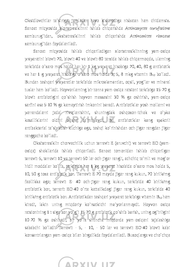 Oksidlovchilar ta`siriga, jumladan havo kislorodiga nisbatan ham chidamsiz. Sanoat miqyosida xlortetrasiklinni ishlab chiqarishda Actinomyces aurufasiens zamburug`idan, oksitetrasiklinni ishlab chiqarishda Actinomices rimosus zamburug`idan foydalaniladi. Sanoat miqyosida ishlab chiqariladigan xlortetrasiklinning yem-oziqa preparatini biovit-20, biovit-40 va biovit-80 tarzida ishlab chiqarmoqda, ularning tarkibida o`zaro mos holda har bir 1 kg preparat hisobiga 20, 40, 80 g antibiotik va har 1 g preparat hisobiga o`zaro mos holda 3, 5, 8 mkg vitamin B 12 bo`ladi. Bundan tashqari preparatlar tarkibida mikroelementlar, oqsil, yog`lar va mineral tuzlar ham bo`ladi. Hayvonlarning bir tonna yem-oziqa ratsioni tarkibiga 15-20 g biovit antibiotigini qo`shish hayvon massasini 30 % ga oshirish, yem-oziqa sarfini esa 5-10 % ga kamaytirish imkonini beradi. Antibiotiklar yosh mollarni va parrandalarni jadal rivojlanishini, shuningdek oshqozon-ichak va o`pka kasalliklarini oldini olishni ta`minlaydi. Bu antibiotiklar keng spektrli antibakterial ta`sir etish kuchiga ega, tashqi ko`rinishdan och-jigar rangdan jigar ranggacha bo`ladi. Oksitetrasiklin chorvachilik uchun terravit E (eruvchi) va terravit EO (yem- oziqa) shakllarida ishlab chiqariladi. Sanoat tomonidan ishlab chiqarilgan terravit-5, terravit-10 va terravit-50 lar och-jigar rangli, achchiq ta`mli va mog`or hidli moddalar bo`lib, tarkibida har 1 kg preparat hisobida o`zaro mos holda 5, 10, 50 g toza antibiotik bor. Terravit E-20 mayda jigar rang kukun, 20 birlik/mg faollikka ega; terravit E- 40 och-jigar rang kukun, tarkibida 40 birlik/mg antibiotik bor, terrarit EO-40 o`rta kattalikdagi jigar rang kukun, tarkibida 40 birlik/mg antibiotik bor. Antibiotikdan tashqari preparat tarkibiga vitamin B 12 ham kiradi, lekin uning miqdoriy ko`rsatkichi me`yorlanmaydi. Hayvon oziqa ratsionining 1 t siga bor-yo`g`i 15-20 g antibiotik qo`shib berish, uning og`irligini 10-20 % ga oshiradi, bir yo`la shuncha miqdorda yem-oziqani tejalashiga sababchi bo`ladi. Terravit - 5, - 10, - 50 lar va terravit EO-40 biovit kabi konsentrlangan yem-oziqa bilan birgalikda foydalaniladi. Buzoqlarga va cho`chqa 