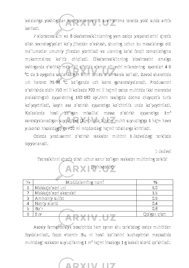 bolalariga yoshligidan boshlab terravit E suvli eritma tarzida yoki sutda eritib beriladi. 7-xlortetrasiklin va 8-oksitetrasiklinlarning yem-oziqa preparatlarini ajratib olish texnologiyalari ko`p jihatdan o`xshash, shuning uchun bu masalalarga oid ma`lumotlar umumiy jihatdan yoritiladi va ularning ba`zi farqli tomonlarigina mukammalroq ko`rib chiqiladi. Oksitetrasiklinning biosintezini amalga oshirganda o`stirish materiali sifatida xizmat qiluvchi mikrobning sporalari 4-6 0 C da 3 oygacha saqlanadigan xilini tanlab olish kerak bo`ladi. Zavod sharoitida uni harorat 26-28 0 C bo`lganda uch karra generatsiyalanadi. Produsentni o`stirishda oldin 750 ml li kolbada 200 ml li hajmli oziqa muhitida ikki marotaba aralashtirgich apparatning 160-180 ayl./min tezligida doimo chayqatib turib ko`paytiriladi, keyin esa o`stirish apparatiga ko`chirilib unda ko`paytiriladi. Kolbalarda hosil bo`lgan misellial massa o`stirish apparatiga 1m 3 aeratsiyalanadigan suyuq faza (1 minutda 1 hajm muhit suyuqligiga 1 hajm havo yuborish hisobidagi) ga 700 ml miqdordagi hajmli idishlarga kiritiladi. Odatda produsentni o`stirish reaksion muhitni 1-Jadvaldagi tarkibda tayyorlanadi. 1-Jadval Tetrasiklinni ajratib olish uchun zarur bo`lgan reaksion muhitning tarkibi ( % hisobida) № Moddalarning nomi % 1 Makkajo`xori uni 6.0 2 Makkajo`xori ekstrakti 1.5 3 Ammoniy sulfat 0.6 4 Natriy xlorid 0.4 5 Bo`r 0.8 6 Suv Qolgan qism Asosiy fermentatsiya bosqichida ham aynan shu tarkibdagi oziqa muhitidan foydalaniladi, faqat vitamin B 12 ni hosil bo`lishini kuchaytirish maqsadida muhitdagi reaksion suyuqlikning 1 m 3 hajmi hisobiga 1 g kobalt xlorid qo`shiladi. 