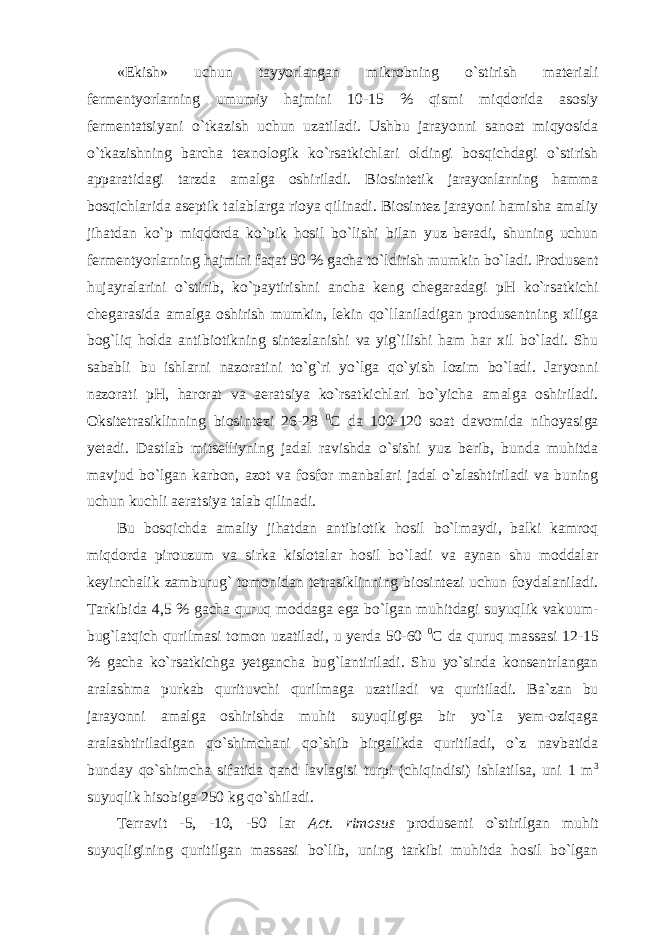 «Ekish» uchun tayyorlangan mikrobning o`stirish materiali fermentyorlarning umumiy hajmini 10-15 % qismi miqdorida asosiy fermentatsiyani o`tkazish uchun uzatiladi. Ushbu jarayonni sanoat miqyosida o`tkazishning barcha texnologik ko`rsatkichlari oldingi bosqichdagi o`stirish apparatidagi tarzda amalga oshiriladi. Biosintetik jarayonlarning hamma bosqichlarida aseptik talablarga rioya qilinadi. Biosintez jarayoni hamisha amaliy jihatdan ko`p miqdorda ko`pik hosil bo`lishi bilan yuz beradi, shuning uchun fermentyorlarning hajmini faqat 50 % gacha to`ldirish mumkin bo`ladi. Produsent hujayralarini o`stirib, ko`paytirishni ancha keng chegaradagi pH ko`rsatkichi chegarasida amalga oshirish mumkin, lekin qo`llaniladigan produsentning xiliga bog`liq holda antibiotikning sintezlanishi va yig`ilishi ham har xil bo`ladi. Shu sababli bu ishlarni nazoratini to`g`ri yo`lga qo`yish lozim bo`ladi. Jaryonni nazorati pH, harorat va aeratsiya ko`rsatkichlari bo`yicha amalga oshiriladi. Oksitetrasiklinning biosintezi 26-28 0 C da 100-120 soat davomida nihoyasiga yetadi. Dastlab mitselliyning jadal ravishda o`sishi yuz berib, bunda muhitda mavjud bo`lgan karbon, azot va fosfor manbalari jadal o`zlashtiriladi va buning uchun kuchli aeratsiya talab qilinadi. Bu bosqichda amaliy jihatdan antibiotik hosil bo`lmaydi, balki kamroq miqdorda pirouzum va sirka kislotalar hosil bo`ladi va aynan shu moddalar keyinchalik zamburug` tomonidan tetrasiklinning biosintezi uchun foydalaniladi. Tarkibida 4,5 % gacha quruq moddaga ega bo`lgan muhitdagi suyuqlik vakuum- bug`latqich qurilmasi tomon uzatiladi, u yerda 50-60 0 C da quruq massasi 12-15 % gacha ko`rsatkichga yetgancha bug`lantiriladi. Shu yo`sinda konsentrlangan aralashma purkab qurituvchi qurilmaga uzatiladi va quritiladi. Ba`zan bu jarayonni amalga oshirishda muhit suyuqligiga bir yo`la yem-oziqaga aralashtiriladigan qo`shimchani qo`shib birgalikda quritiladi, o`z navbatida bunday qo`shimcha sifatida qand lavlagisi turpi (chiqindisi) ishlatilsa, uni 1 m 3 suyuqlik hisobiga 250 kg qo`shiladi. Terravit -5, -10, -50 lar Act. rimosus produsenti o`stirilgan muhit suyuqligining quritilgan massasi bo`lib, uning tarkibi muhitda hosil bo`lgan 