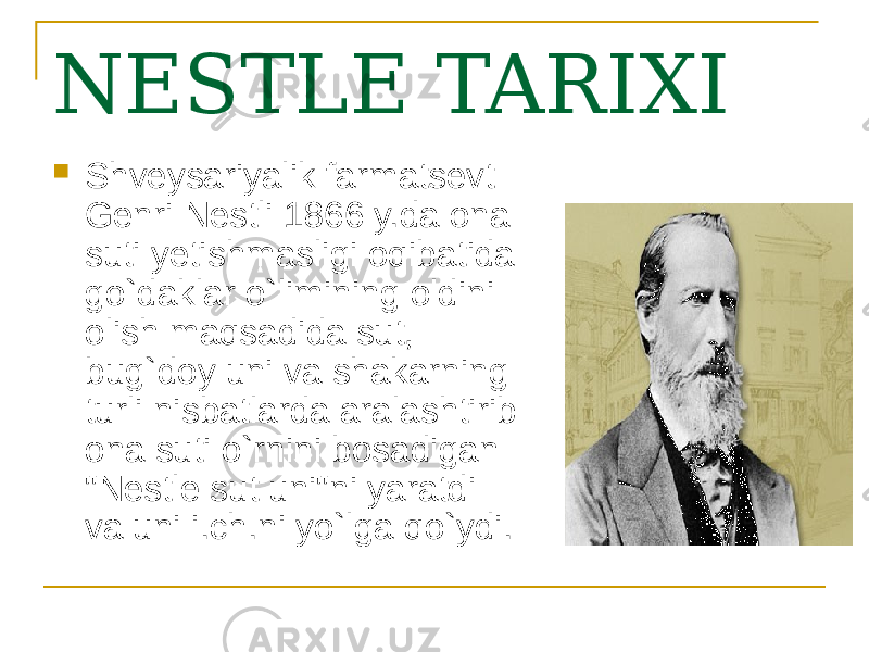 NESTLE TARIXI  Shveysariyalik farmatsevt Genri Nestli 1866 y.da ona suti yetishmasligi oqibatida go`daklar o`limining oldini olish maqsadida sut, bug`doy uni va shakarning turli nisbatlarda aralashtirib ona suti o`rnini bosadigan &#34;Nestle sut uni&#34;ni yaratdi va uni i.ch.ni yo`lga qo`ydi. 