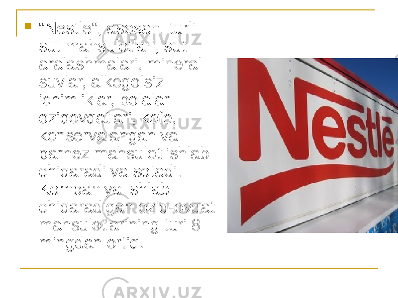  &#34;Nestle&#34;, asosan, turli sut mahsulotlari, sut aralashmalari, mineral suvlar, alkogolsiz ichimliklar, bolalar oziqovqatlari, kofe, konservalangan va parhez mahsulot ishlab chiqaradi va sotadi. Kompaniya ishlab chiqaradigan oziq-ovqat mahsulotlarining turi 8 mingdan ortiq. 