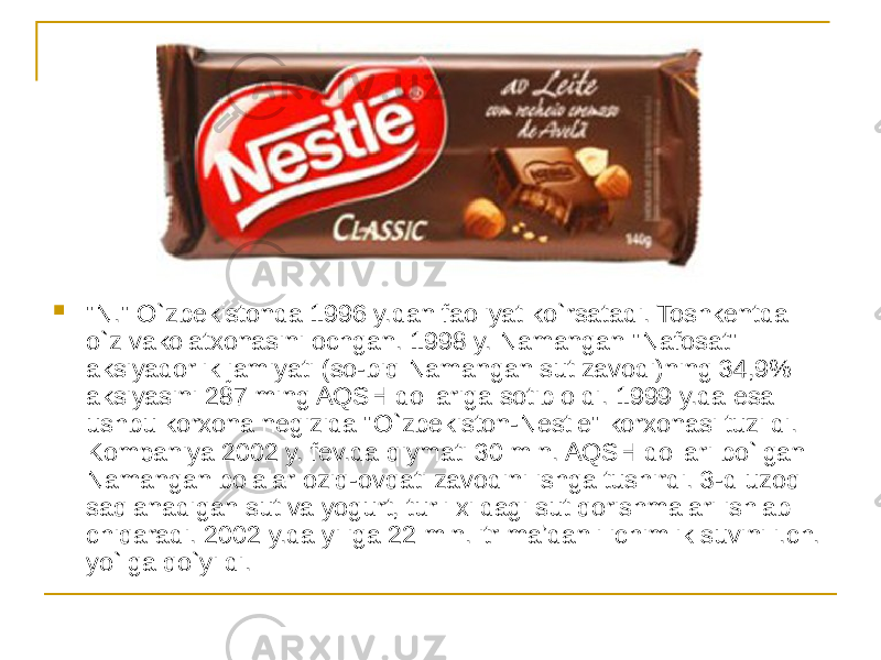  &#34;N.&#34; O`zbekistonda 1996 y.dan faoliyat ko`rsatadi. Toshkentda o`z vakolatxonasini ochgan. 1998 y. Namangan &#34;Nafosat&#34; aksiyadorlik jamiyati (so-biq Namangan sut zavodi)ning 34,9% aksiyasini 287 ming AQSH dollariga sotib oldi. 1999 y.da esa ushbu korxona negizida &#34;O`zbekiston-Nestle&#34; korxonasi tuzildi. Kompaniya 2002 y. fev.da qiymati 30 mln. AQSH dollari bo`lgan Namangan bolalar oziq-ovqati zavodini ishga tushirdi. 3-d uzoq saqlanadigan sut va yogurt, turli xildagi sut qorishmalari ishlab chiqaradi. 2002 y.da yiliga 22 mln.litr maʼdanli ichimlik suvini i.ch. yo`lga qo`yildi. 