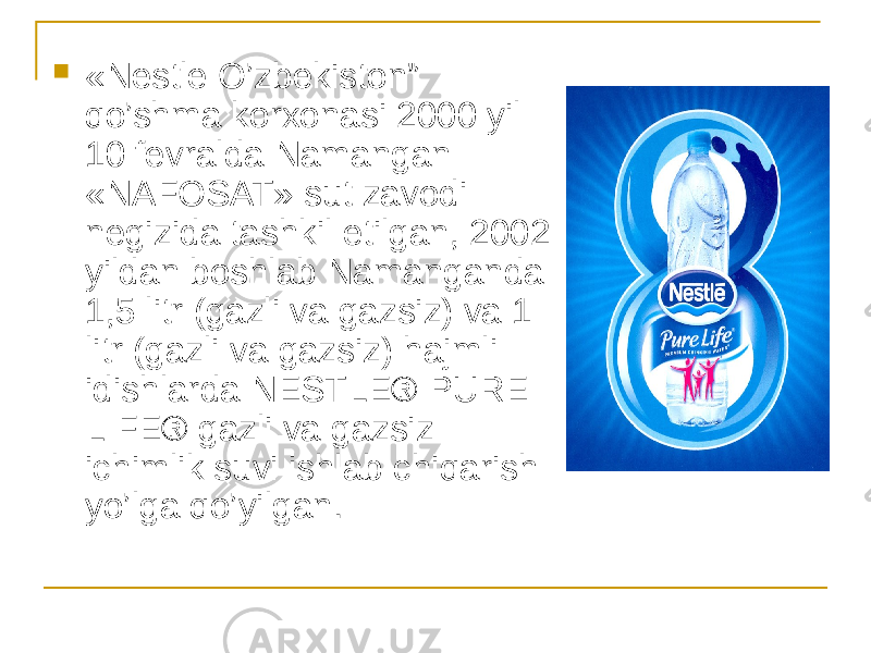  «Nestle O’zbekiston” qo’shma korxonasi 2000 yil 10 fevralda Namangan «NAFOSAT» sut zavodi negizida tashkil etilgan, 2002 yildan boshlab Namanganda 1,5 litr (gazli va gazsiz) va 1 litr (gazli va gazsiz) hajmli idishlarda NESTLE® PURE LIFE® gazli va gazsiz ichimlik suvi ishlab chiqarish yo’lga qo’yilgan. 