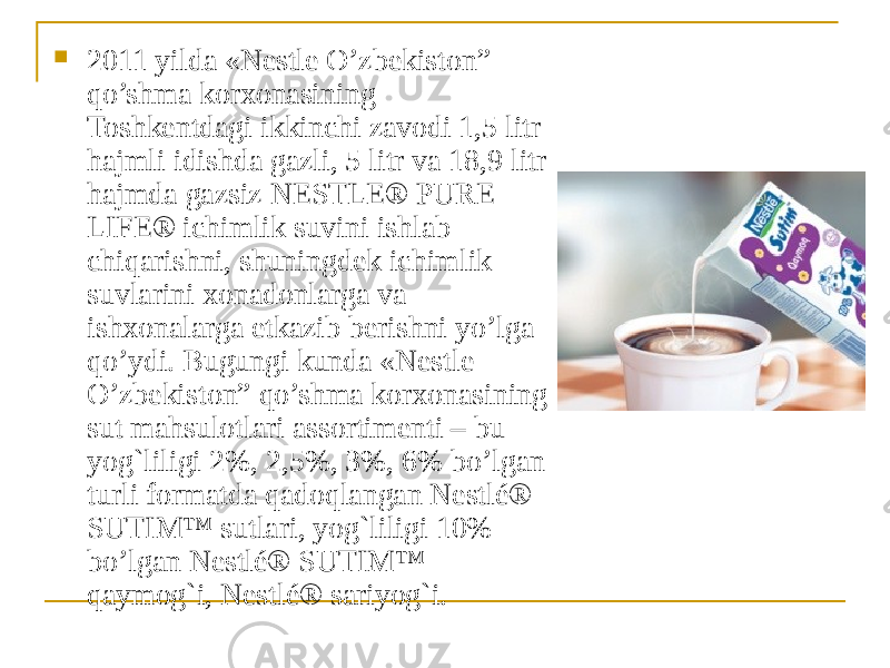  2011 yilda «Nestle O’zbekiston” qo’shma korxonasining Toshkentdagi ikkinchi zavodi 1,5 litr hajmli idishda gazli, 5 litr va 18,9 litr hajmda gazsiz NESTLE® PURE LIFE® ichimlik suvini ishlab chiqarishni, shuningdek ichimlik suvlarini xonadonlarga va ishxonalarga etkazib berishni yo’lga qo’ydi. Bugungi kunda «Nestle O’zbekiston” qo’shma korxonasining sut mahsulotlari assortimenti – bu yog`liligi 2%, 2,5%, 3%, 6% bo’lgan turli formatda qadoqlangan Nestlé® SUTIM™ sutlari, yog`liligi 10% bo’lgan Nestlé® SUTIM™ qaymog`i, Nestlé® sariyog`i. 