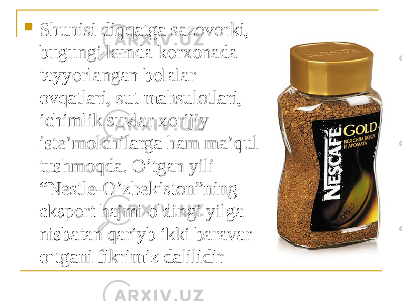  Shunisi diqqatga sazovorki, bugungi kunda korxonada tayyorlangan bolalar ovqatlari, sut mahsulotlari, ichimlik suvlar xorijiy iste’molchilarga ham ma’qul tushmoqda. O’tgan yili “Nestle-O’zbekiston”ning eksport hajmi oldingi yilga nisbatan qariyb ikki baravar ortgani fikrimiz dalilidir 