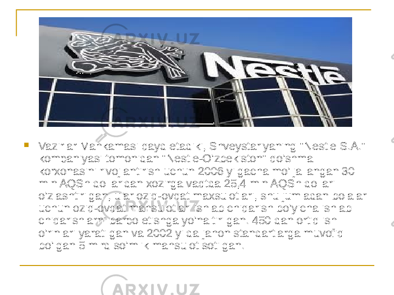  Vazirlar Mahkamasi qayd etadiki, Shveystariyaning &#34;Nestle S.A.&#34; kompaniyasi tomonidan &#34;Nestle-O’zbekiston&#34; qo’shma korxonasini rivojlantirish uchun 2006 yilgacha mo’ljallangan 30 mln AQSh dollaridan xozirga vaqtda 25,4 mln AQSh dollari o’zlashtirilgan, ular oziq-ovqat maxsulotlari, shu jumladan bolalar uchun oziq-ovqat mahsulotlari ishlab chiqarish bo’yicha ishlab chiqarishlarni barpo etishga yo’naltirilgan. 450 dan ortiq ish o’rinlari yaratilgan va 2002 yilda jahon standartlarga muvofiq bo’lgan 5 mlrd so’mlik mahsulot sotilgan. 