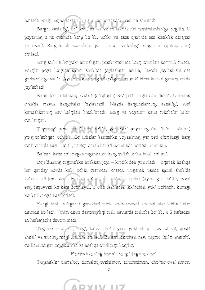 bo‘ladi. Bargning bo‘laklari ana shu toq bo‘lakdan boshlab sanaladi. Bargni kesikligi, uni soni, bo‘lak va bo‘lakchalrini taqsimlanishiga bog‘liq. U poyaning o‘rta qisimda ko‘p bo‘lib, uchki va asos qismida esa kesiklik darajasi kamayadi. Barg bandi asosida mayda har xil shakldagi bargchalar (quloqchalar) bo‘ladi. Barg sathi silliq yoki burushgan, pastki qismida barg tomirlari ko‘rinib turadi. Barglar poya bo‘ylab spiral shaklida joylashgan bo‘lib, fazoda joylashishi esa gorizontalga yaqin. Ayrim navlar barglari osilgan-roq yoki biroz ko‘tarilganroq xolda joylashadi. Bargi toq patsimon, kesikli (qirqilgan) 3-7 juft barglardan iborat. Ularning orasida mayda bargchalar joylashadi. Mayda bargchalarning kattaligi, soni kartoshkaning nav belgilari hisoblanadi. Barg va poyalari katta tukchalar bilan qoplangan. Tuganagi poya tuzilishida bo‘lib, yer ostki poyaning (oq ildiz – stalon) yo‘g‘onlashgan uchidir. Oq ildizlar kartoshka poyasining yer osti qismidagi barg qo‘ltiqlarida hosil bo‘lib, naviga qarab har xil uzunlikda bo‘lishi mumkin. Ba’zan, katta bo‘lmagan tuganaklar, barg qo‘ltiqlarida hosil bo‘ladi. Oq ildizning tugunakka birikkan joyi – kindik deb yuritiladi. Tuganak boshqa har qanday novda kabi uchki qismidan o‘sadi. Tuganak ustida spiral shaklda ko‘zchalari joylashadi. Har bir ko‘zchada uchtadan kurtak joylashgan bo‘lib, avval eng baquvvati ko‘kara boshlaydi, u olib tashlansa ikkinchisi yoki uchinchi kurtagi ko‘karib poya hosil qiladi. Yangi hosil bo‘lgan tuganaklari tezda ko‘karmaydi, chunki ular tabiiy tinim davrida bo‘ladi. Tinim davri davomiyligi turli navlarda turlicha bo‘lib, u 5 haftadan 16 haftagacha davom etadi. Tuganaklar shakli, rangi, ko‘zchalarini yuza yoki chuqur joylashishi, qoshi shakli va etining rangi turlicha bo‘ladi. Bularni barchasi nav, tuproq iqlim sharoiti, qo‘llaniladigan agrotexnika va boshqa omillarga bog‘liq. Kartoshkaning har xil rangli tugunaklari Tuganaklar dumaloq, dumaloq-ovalsimon, tuxumsimon, cho‘ziq-oval-simon, 10 