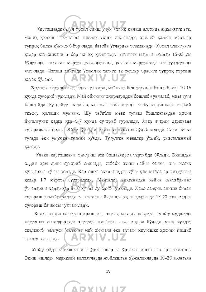  Картошкадан мўл ҳосил олиш учун чопиқ қилиш алоҳида аҳамиятга эга. Чопиқ қилиш наижасида намлик яхши сақланади, очилиб қолган мевалар тупроқ билан кўмилиб борилади, ёввойи ўтлардан тозаланади. Ҳосил олингунга қадар картошкани 3 бор чопиқ қилинади. Биринчи мартта поялар 15-20 см бўлганда, иккинчи мартта ғунчалаганда, учинчи марттасида эса гулаганда чопилади. Чопиш пайтида ўсимлик тагига ва туплар орасига тупроқ тортиш керак бўлади. Эртанги картошка апрелнинг охири, майнинг бошларидан бошлаб, ҳар 10-15 кунда суғориб турилади. Май ойининг охирларидан бошлаб ғунчалаб, мева туга бошлайди. Бу пайтга келиб ҳаво анча исиб кетади ва бу картошкага салбий таъсир қилиши мумкин. Шу сабабли мева тугиш бошлангандан ҳосил йиғилгунга қадар ҳар 6-7 кунда суғориб турилади. Агар етарли даражада суғорилмаса пояси бўйига ўсиб, ингичка ва нимжон бўлиб қолади. Секин мева тугади ёки умуман тугмай қўяди. Тугулган мевалар ўсмай, ривожланмай қолади. Кечки картошкани суғориш эса бошқачароқ тартибда бўлади. Экишдан олдин ҳам ерни суғориб олинади, сабаби экиш пайти ёзнинг энг иссиқ кунларига тўғри келади. Картошка экилганидан сўнг ҳам майсалар чиқгунига қадар 1-2 мартта суғорилади. Майсалар чиқганидан кейин сентябрнинг ўрталарига қадар ҳар 8-10 кунда суғориб турилади. Ҳаво салқинланиши билан суғориш камайтирилади ва ҳосилни йиғишга яқин қолганда 15-20 кун олдин суғориш батамом тўхтатилади. Кечки картошка етиштиришнинг энг аҳамиятли жиҳати – ушбу муддатда картошка ҳосилдорлиги эртагига нисбатан анча юқори бўлади, узоқ муддат сақланиб, келгуси йилнинг май ойигача ёки эртаги картошка ҳосили пишиб етилгунча етади. Ушбу ойда картошканинг ўртапишар ва ўртакечпишар навлари экилади. Экиш ишлари марказий вилоятларда жойлашган хўжаликларда 10–30 июнгача 16 