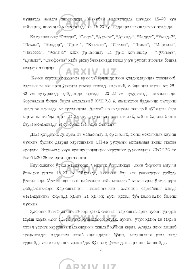 муддатда амалга оширилади. Жанубий вилоятларда шундан 15–20 кун кейинроқ, шимолий вилоятларда эса 15-20 кун олдинроқ экиш тавсия этилади. Картошканинг “Розара”, “Санте”, “Алвара”, “Аринда”, “Белуга”, “Умид–2”, “Пском”, “Кондор”, “Драга”, “Карлена”, “Латона”, “Палма”, “Марфона”, “Пикассо”, “Романо” каби ўртапишар ва ўрта кечпишар –   “Тўйимли”, “Диамат”, “Симфония” каби республикамизда экиш учун рухсат этилган бошқа навлари экилади. Кечки картошка экинига ерни тайёрлашда экин қолдиқларидан тозаланиб, органик ва минерал ўғитлар тавсия асосида солиниб, майдонлар кетма-кет 28– 32 см чуқурликда ҳайдалади, ортидан 20–22 см чуқурликда чизеланади. Бороналаш билан бирга молаланиб КРН-2,8 А юмшатгич ёрдамида суғориш эгатлари олинади ва суғорилади. Асосий ер сифатида ажратиб қўйилган ёзги картошка майдонлари 20–25 см чуқурликда юмшатилиб, кейин борона билан бирга молаланади ва суғориш эгатлари олинади. Дала қондириб суғорилган майдонларга, ер етилиб, экиш механизми кириш мумкин бўлган даврда картошкани СН-4Б русумли мосламада экиш тавсия этилади. Истеъмол учун етиштириладиган картошка туганаклари 70x25-30 см ёки 90x20-25 см оралиқда экилади. Картошкани ўсиш жараёнида 2 мартта ўғитланади. Экин биринчи мартта ўсимлик пояси 15-20 см бўлганда, иккинчи бор эса ғунчалаган пайтда ўғитланади. Ўғитлашда экиш пайтидаги каби маҳаллий ва минерал ўғитлардан фойдаланилади. Картошканинг пишганлигини поясининг сарғайиши ҳамда меваларининг сиртида қалин ва қаттиқ пўст ҳосил бўлганлигидан билиш мумкин. Ҳосилни йиғиб олиш пайтида қазиб олинган картошкаларни қуёш нуридан асраш керак яъни офтоб уриб қўймаслиги керак. Бунинг учун қазилган заҳоти ҳосил устига картошка палакларини ташлаб қўйиш керак. Агарда экин пишиб етилмасидан олдинроқ қазиб олинадиган бўлса, картошкани узоқ вақт турмайди яъни сақлашга ярамайди. Кўп вақт ўтмасдан чиришни бошлайди. 17 