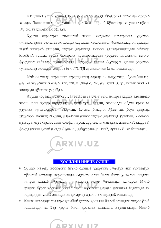  Картошка яхши пишмаганда уни пўсти юпқа бўлади ва осон арчилилиб кетади. Яхши пишган картошкани қўл билан арчиб бўлмайди ва унинг пўсти тўр билан қопланган бўлади. Кураш чоралари: алмашлаб экиш, чидамли навларнинг уруғлик туганакларини экиш ва экишолди саралаш, касаланган ўсимликларни, даладан юлиб чиқариб ташлаш, юқори даражада экинни парваришлашдан иборат. Кимёвий усулда турли самарали препаратлардан (бордос суюқлиги, цениб, фундазол кабилар) қўланилади. Ҳақиқий парша (қўтир)га қарши уруғлик туганаклар экишдан олдин 5% ли ТМТД суспензияси билан ишланади. Ўзбекистонда картошка зараркунандаларидан симқуртлар, бузоқбошлар, поя ва картошка нематодаси, кузги тунлам, битлар, цикада, ўргимчак кана ва колорадо қўнғизи учрайди. Кураш чоралари симқурт, бузоқбош ва кузги тунламларга қарши алмашлаб экиш, ерни чуқур шудгорлаш, яхоб суви бериш, экишолди обдон ерни ва уруғлик туганакларни тайёрлаш, бегона ўтларни йўқотиш, ўсув даврида тупроқни юмшоқ сақлаш, парваришлашни юқори даражада ўтказиш, кимёвий препаратлар (каратэ, суми-альфа, нурел, арриво, сумицидин, децис кабилардан) фойдаланиш ҳисобланади (Зуев В., Абдулаев Г., 1997, Зуев В.И. ва бошқалар, ҲОСИЛНИ ЙИҒИБ ОЛИШ .  Эртаги навлар ҳосилини йиғиб олишга уларнинг гулари ёки ғунчалари тўкилиб кетганда киришилади. Эҳтиёткорлик билан битта ўсимлик ёнидаги тупроқ кавлаб кўрилади: тугунаклар тухум ўлчамидан каттароқ бўлиб қолган бўлса ҳосилни йиғиб олиш мумкин. Поялар паншаха ёрдамида ён тарафидан қазиб олинади ва қаторлар оралиғига ағдариб ташланади.  Кечки навларда поялари қорайиб қолгач ҳосилни йиғиб олишдан олдин ўриб ташланади ва бир ҳафта ўтгач ҳосилни кавлашга киришилади. Йиғиб 18 