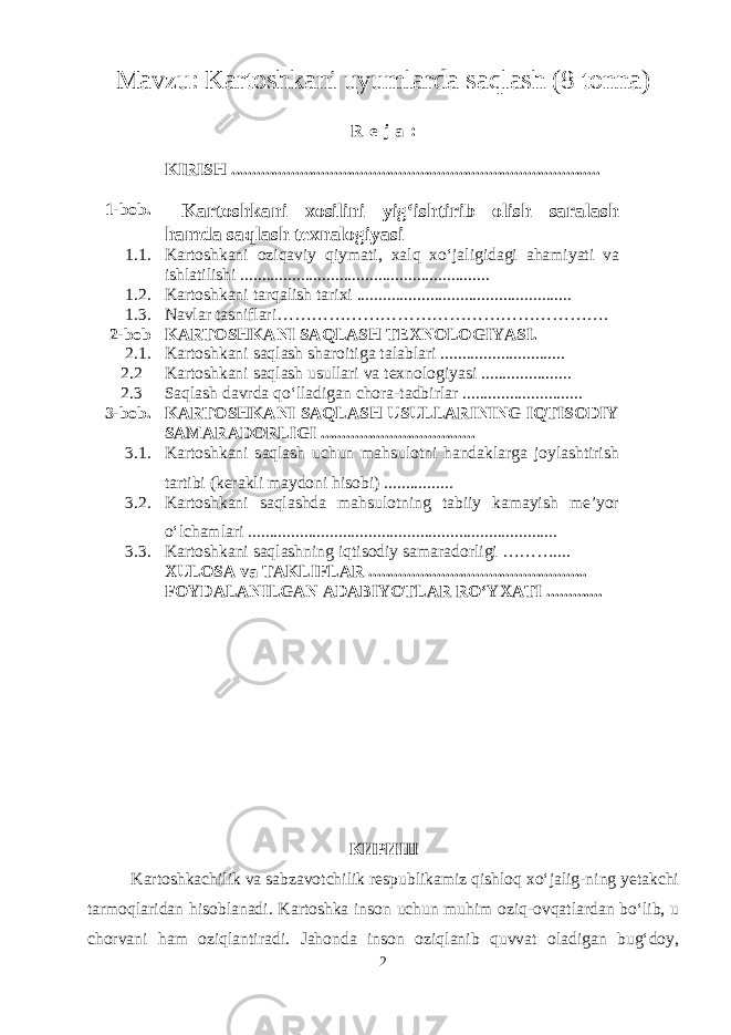 Mavzu : Kartoshkani uyumlarda saqlash (8 tonna) R e j a : KIRISH ...................................................................................... 1-bob. Kartoshkani xosilini yig‘ishtirib olish saralash h amda saqlash texnalogiyasi 1.1. Kartoshkani oziqaviy qiymati, x alq xo‘jaligidagi ahamiyati va ishlatilishi .......................................................... 1.2. Kartoshkani tarqalish tarixi .................................................. 1.3. Navlar tasniflari …………………………………………………. 2-bob KARTOSHKANI SAQLASH TEXNOLOGIYASI. 2.1. Kartoshkani saqlash sharoitiga talablari ............................. 2.2 Kartoshkani saqlash usullari va texnologiyasi ..................... 2.3 Saqlash davrda qo‘lladigan chora-tadbirlar ............................ 3-bob. KARTOSHKANI SAQLASH USULLARINING IQTISODIY SAMARADORLIGI .................................... 3.1. Kartoshkani saqlash uchun mahsulotni handaklarga joylashtirish tartibi (kerakli maydoni hisobi) ................ 3.2. Kartoshkani saqlashda mahsulotning tabiiy kamayish me’yor o‘lchamlari ........................................................................ 3.3. Karto sh kani saqlashning iqtisodiy samaradorligi ……….... XULOSA va TAKLIFLAR ................................................... FOYDALANILGAN ADABIYOTLAR RO‘YXATI ............. КИРИШ Kartoshkachilik va sabzavotchilik respublikamiz qishloq xo‘jalig-ning yetakchi tarmoqlaridan hisoblanadi. Kartoshka inson uchun muhim oziq-ovqatlardan bo‘lib, u chorvani ham oziqlantiradi. Jahonda inson oziqlanib quvvat oladigan bug‘doy, 2 