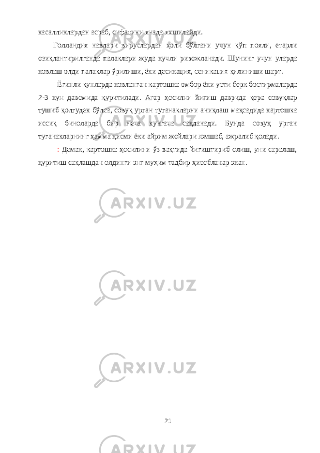 касаликлардан асраб, сифатини янада яхшилайди. Голландия навлари вируслардан ҳоли бўлгани учун кўп пояли, етарли озиқлантирилганда палаклари жуда кучли ривожланади. Шунинг учун уларда ковлаш олди палаклар ўрилиши, ёки десикация, сеникация қилиниши шарт. Ёғинли кунларда ковланган картошка омбор ёки усти берк бостирмаларда 2-3 кун давомида қуритилади. Агар ҳосилни йиғиш даврида қора совуқлар тушиб қолгудек бўлса, совуқ урган туганакларни аниқлаш мақсадида картошка иссиқ биноларда бир неча кунгача сақланади. Бунда совуқ урган туганакларнинг ҳамма қисми ёки айрим жойлари юмшаб, ажралиб қолади. : Демак, картошка ҳосилини ўз вақтида йиғиштириб олиш, уни саралаш, қуритиш сақлашдан олдинги энг муҳим тадбир ҳисобланар экан. 21 