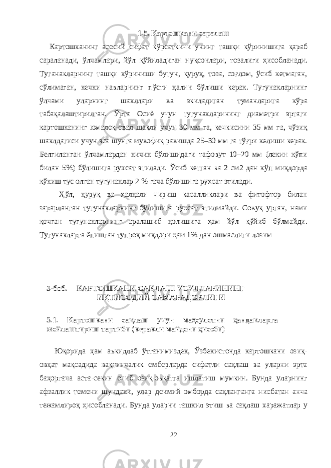 1.5. Картошкани саралаш Картошканинг асосий сифат кўрсаткичи унинг ташқи кўринишига қараб сараланади, ўлчамлари, йўл қўйиладиган нуқсонлари, тозалиги ҳисобланади. Туганакларнинг ташқи кўриниши бутун, қуруқ, тоза, соғлом, ўсиб кетмаган, сўлимаган, кечки навларнинг пўсти қалин бўлиши керак. Тугунакларнинг ўлчами уларнинг шаклари ва экиладиган туманларига кўра табақалаштирилган. Ўрта Осиё учун тугунакларининг диаметри эртаги картошканинг юмалоқ-овал шакли учун 30 мм га, кечкисини 35 мм га, чўзиқ шаклдагиси учун эса шунга мувофиқ равишда 25–30 мм га тўғри келиши керак. Белгиланган ўлчамлардан кичик бўлишидаги тафовут 10–20 мм (лекин кўпи билан 5%) бўлишига рухсат этилади. Ўсиб кетган ва 2 см2 дан кўп миқдорда кўкиш тус олган тугунаклар 2 % гача бўлишига рухсат этилади. Ҳўл, қуруқ ва ҳалқали чириш касаликлари ва фитофтор билан зарарланган тугунакларнинг бўлишига рухсат этилмайди. Совуқ урган, нами қочган тугунакларнинг аралашиб қолишига ҳам йўл қўйиб бўлмайди. Тугунакларга ёпишган тупроқ миқдори ҳам 1% дан ошмаслиги лозим 3-боб. КАРТОШКАНИ САҚЛАШ УСУЛЛАРИНИНГ ИҚТИСОДИЙ САМАРАДОРЛИГИ 3.1. Картошкани сақлаш учун маҳсулотни ҳандакларга жойлаштириш тартиби (керакли майдони ҳисоби) Юқорида ҳам аъкидлаб ўтганимиздек, Ўзбекистонда картошкани озиқ- овқат мақсадида вақтинчалик омборларда сифатли сақлаш ва уларни эрта баҳоргача аста-секин очиб озиқ-овқатга ишлатиш мумкин. Бунда уларнинг афзалик томони шундаки, улар доимий омборда сақланганга нисбатан анча тежамлироқ ҳисобланади. Бунда уларни ташкил этиш ва сақлаш харажатлар у 22 