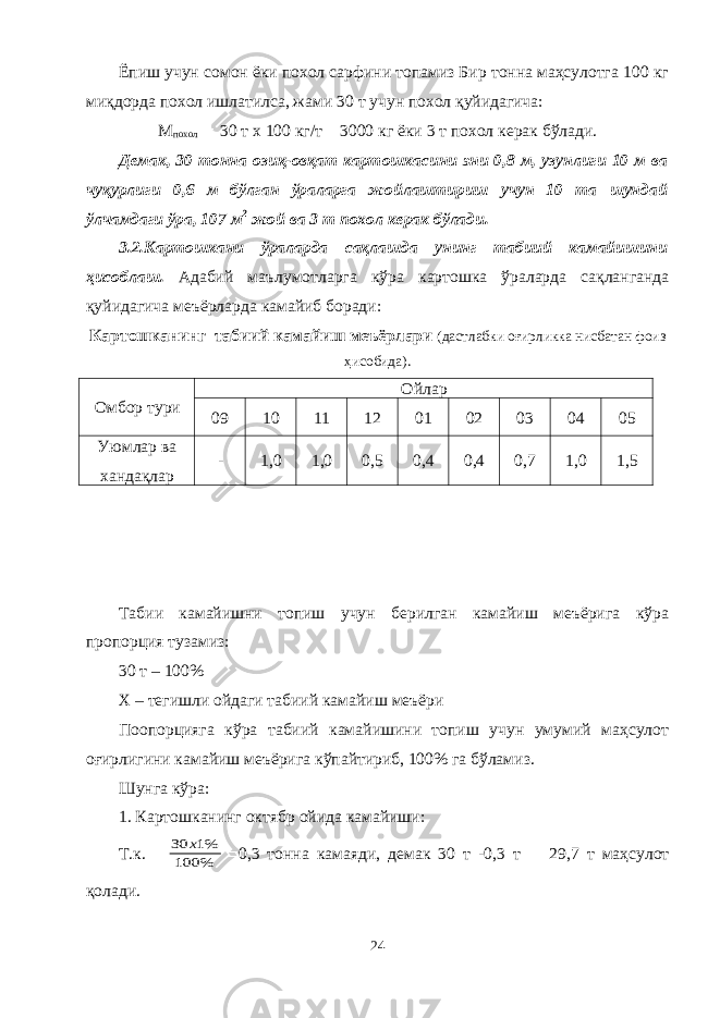 Ёпиш учун сомон ёки похол сарфини топамиз Бир тонна маҳсулотга 100 кг миқдорда похол ишлатилса, жами 30 т учун похол қуйидагича: М похол  30 т х 100 кг/т  3000 кг ёки 3 т похол керак бўлади. Демак, 30 тонна озиқ-овқат картошка си ни эни 0,8 м, узунлиги 10 м ва чуқурлиги 0,6 м бўлган ўраларга жойлаштириш учун 10 та шундай ўлчамдаги ўра, 107 м 2 жой ва 3 т похол керак бўлади. 3.2.К артошкани ўраларда сақлашда унинг табиий камайишини ҳисоблаш . Адабий маълумотларга кўра картошка ўраларда сақланганда қуйидагича меъёрларда камайиб боради: Картошканинг табиий камайиш меъёрлари (дастлабки оғирликка нисбатан фоиз ҳисобида). Омбор тури Ойлар 09 10 11 12 01 02 03 04 05 Уюмлар ва хандақлар - 1,0 1,0 0,5 0,4 0,4 0,7 1,0 1,5 Табии камайишни топиш учун берилган камайиш меъёрига кўра пропорция тузамиз: 30 т – 100% Х – тегишли ойдаги табиий камайиш меъёри Поопорцияга кўра табиий камайишини топиш учун умумий маҳсулот оғирлигини камайиш меъёрига кўпайтириб, 100% га бўламиз. Шунга кўра: 1. Картошканинг октябр ойида камайиши: Т.к. % 100 %1 30 х  0,3 тонна камаяди, демак 30 т -0,3 т  29,7 т маҳсулот қолади. 24 