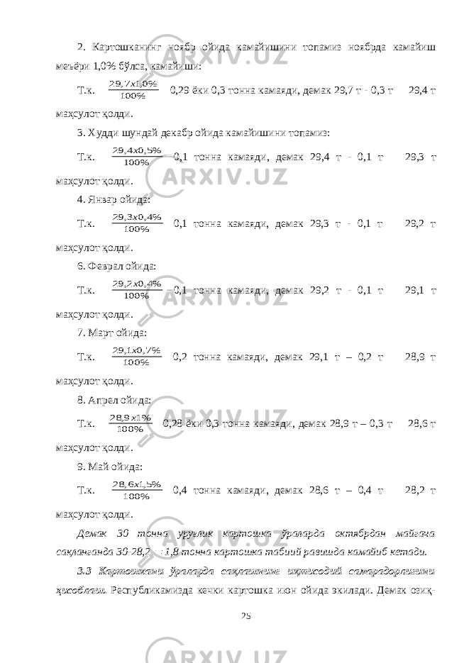 2. Картошканинг ноябр ойида камайишини топамиз ноябрда камайиш меъёри 1,0% бўлса, камайиши: Т.к. % 100 %0,1 7, 29 х  0,29 ёки 0,3 тонна камаяди, демак 29,7 т - 0,3 т  29,4 т маҳсулот қолди. 3. Худди шундай декабр ойида камайишини топамиз: Т.к.  % 100 %5,0 4, 29 х  0,1 тонна камаяди, демак 29,4 т - 0,1 т  29,3 т маҳсулот қолди. 4. Январ ойида: Т.к.  % 100 %4,0 3, 29 х  0,1 тонна камаяди, демак 29,3 т - 0,1 т  29,2 т маҳсулот қолди. 6. Феврал ойида: Т.к.  % 100 %4,0 2, 29 х  0,1 тонна камаяди, демак 29,2 т - 0,1 т  29,1 т маҳсулот қолди. 7. Март ойида: Т.к.  % 100 %7,0 1, 29 х  0,2 тонна камаяди, демак 29,1 т – 0,2 т  28,9 т маҳсулот қолди. 8. Апрел ойида: Т.к.  % 100 %1 9, 28 х  0,28 ёки 0,3 тонна камаяди, демак 28,9 т – 0,3 т  28,6 т маҳсулот қолди. 9. Май ойида: Т.к.  % 100 %5,1 6, 28 х  0,4 тонна камаяди, демак 28,6 т – 0,4 т  28,2 т маҳсулот қолди. Демак 30 тонна уруғлик картошка ўраларда октябрдан майгача сақланганда 30-28,2  1,8 тонна картошка табиий равишда камайиб кетади. 3 .3 К артошкани ўраларда сақлашнинг иқтисодий самарадорлигини ҳисоблаш . Республикамизда кечки картошка июн ойида экилади. Демак озиқ- 25 