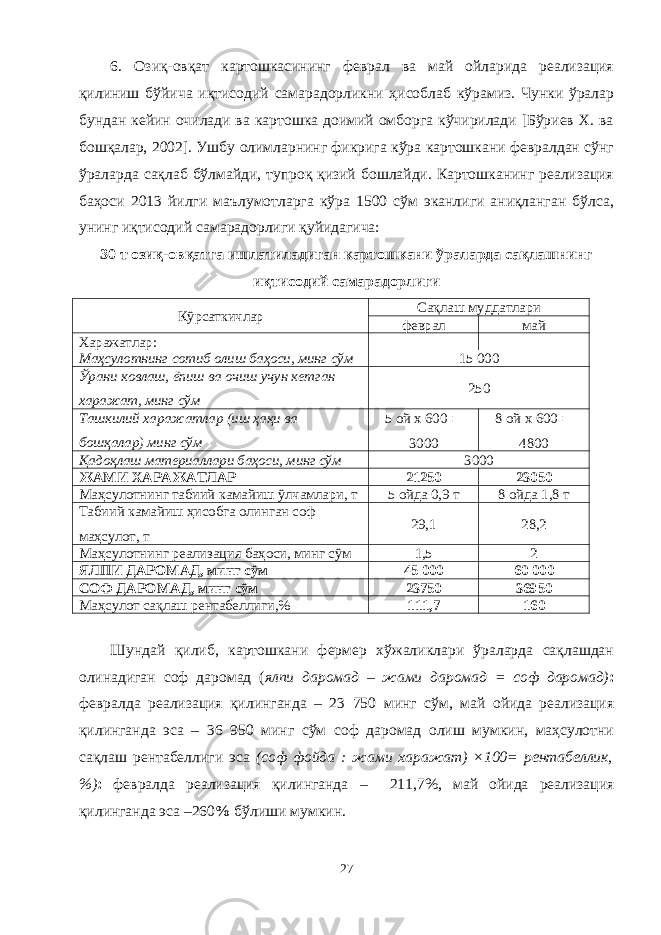 6. Озиқ-овқат картошкасининг феврал ва май ойларида реализация қилиниш бўйича иқтисодий самарадорликни ҳисоблаб кўрамиз. Чунки ўралар бундан кейин очилади ва картошка доимий омборга кўчирилади [Бўриев Х. ва бошқалар, 2002]. Ушбу олимларнинг фикрига кўра картошкани февралдан сўнг ўраларда сақлаб бўлмайди, тупроқ қизий бошлайди. Картошканинг реализация баҳоси 2013 йилги маълумотларга кўра 1500 сўм эканлиги аниқланган бўлса, унинг иқтисодий самарадорлиги қуйидагича: 30 т озиқ-овқатга ишлатиладиган картошкани ўраларда сақлашнинг иқтисодий самарадорлиги Кўрсаткичлар Сақлаш муддатлари феврал май Харажатлар: Маҳсулотнинг сотиб олиш баҳоси, минг сўм 15 000 Ўрани ковлаш, ёпиш ва очиш учун кетган харажат, минг сўм 250 Ташкилий харажатлар (иш ҳақи ва бошқалар) минг сўм 5 ой х 600  3000 8 ой х 600  4800 Қадоқлаш материаллари баҳоси, минг сўм 3000 ЖАМИ ХАРАЖАТЛАР 21250 23050 Маҳсулотнинг табиий камайиш ўлчамлари, т 5 ойда 0,9 т 8 ойда 1,8 т Табиий камайиш ҳисобга олинган соф маҳсулот, т 29,1 28,2 Маҳсулотнинг реализация баҳоси, минг сўм 1,5 2 ЯЛПИ ДАРОМАД, минг сўм 45 000 60 000 СОФ ДАРОМАД, минг сўм 23750 36950 Маҳсулот сақлаш рентабелиги,% 1 11,7 1 60 Шундай қилиб, картошкани фермер хўжаликлари ўраларда сақлашдан олинадиган соф даромад ( ялпи даромад – жами даромад = соф даромад) : февралда реализация қилинганда – 23 750 минг сўм , май ойида реализация қилинганда эса – 36 950 минг сўм соф даромад олиш мумкин, маҳсулотни сақлаш рентабелиги эса (соф фойда : жами харажат) ×100= рентабеллик, %) : февралда реализация қилинганда – 211 ,7% , май ойида реализация қилинганда эса –260 % бўлиши мумкин. 27 