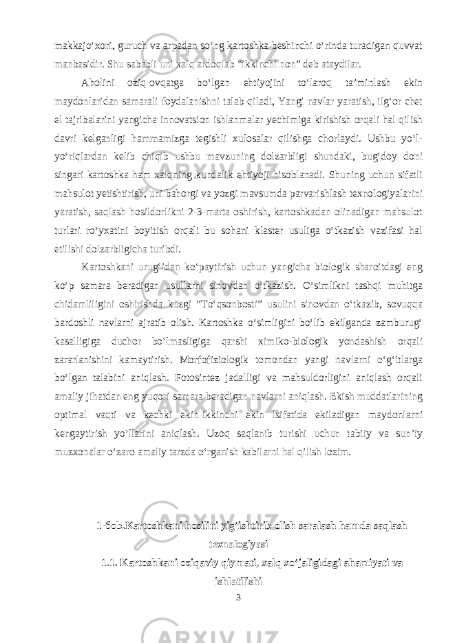 makkajo‘xori, guruch va arpadan so‘ng kartoshka beshinchi o‘rinda turadigan quvvat manbasidir. Shu sababli uni xalq ardoqlab “ikkinchi non” deb ataydilar. Aholini oziq-ovqatga bo‘lgan ehtiyojini to‘laroq ta’minlash ekin maydonlaridan samarali foydalanishni talab qiladi, Yangi navlar yaratish, ilg‘or chet el tajribalarini yangicha innovatsion ishlanmalar yechimiga kirishish orqali hal qilish davri kelganligi hammamizga tegishli xulosalar qilishga chorlaydi. Ushbu yo‘l- yo‘riqlardan kelib chiqib ushbu mavzuning dolzarbligi shundaki, bug‘doy doni singari kartoshka ham xalqning kundalik ehtiyoji hisoblanadi. Shuning uchun sifatli mahsulot yetishtirish, uni bahorgi va yozgi mavsumda parvarishlash texnologiyalarini yaratish, saqlash hosildorlikni 2-3-marta oshirish, kartoshkadan olinadigan mahsulot turlari ro‘yxatini boyitish orqali bu sohani klaster usuliga o‘tkazish vazifasi hal etilishi dolzarbligicha turibdi. Kartoshkani urug‘idan ko‘paytirish uchun yangicha biologik sharoitdagi eng ko‘p samara beradigan usullarni sinovdan o‘tkazish. O‘simlikni tashqi muhitga chidamliligini oshirishda kuzgi “To‘qsonbosti” usulini sinovdan o‘tkazib, sovuqqa bardoshli navlarni ajratib olish. Kartoshka o‘simligini bo‘lib ekilganda zamburug‘ kasalligiga duchor bo‘lmasligiga qarshi ximiko-biologik yondashish orqali zararlanishini kamaytirish. Morfofiziologik tomondan yangi navlarni o‘g‘itlarga bo‘lgan talabini aniqlash. Fotosintez jadalligi va mahsuldorligini aniqlash orqali amaliy jihatdan eng yuqori samara beradigan navlarni aniqlash. Ekish muddatlarining optimal vaqti va kechki ekin-ikkinchi ekin lsifatida ekiladigan maydonlarni kengaytirish yo‘llarini aniqlash. Uzoq saqlanib turishi uchun tabiiy va sun’iy muzxonalar o‘zaro amaliy tarzda o‘rganish kabilarni hal qilish lozim. 1-боb.Kartoshkani hosilini yig‘ishtirib olish saralash hamda saqlash texnalogiyasi 1.1. Kartoshkani oziqaviy qiymati, xalq xo‘jaligidagi ahamiyati va ishlatilishi 3 