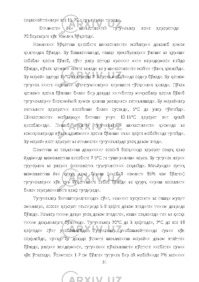 сақланаётганлари эса 15-20 г сув парлан-тиради. Етилмаган ёки шикастланган тугунаклар хона ҳароратида 20 бараварга кўп намлик йўқотади. Намликни йўқотиш ҳисобига шикастланган жойларни даволаб ҳимоя қилгандек бўлади. Бу бошланишида, ташқи хужайраларни ўлиши ва қуриши сабабли ҳосил бўлиб, сўнг улар остида яранинг янги перидермаси пайдо бўлади, пўкак қатлами юзага келади ва у шикастланган жойни тўлиқ қоплайди. Бу жараён одатда 15°С ҳароратда 2-3 сутка мобайнида содир бўлади. Бу қатлам тугунак ичига чиришни қўзғатувчиларни киришига тўсқинлик қилади. Пўкак қатлами ҳосил бўлиши билан бир даврда ингибитор микроблар ҳосил бўлиб тугунакларни биокимёвий ҳимоя қилиш реакцияси активлашади. Бу жараёнлар активлиги ҳароратни пасайиши билан сусаяди, 5°С да улар тўхтайди. Шикастланган жойларини битиши учун 10-15°С ҳарорат энг қулай ҳисобланади. Пишиб етилган тугунакларни шикастланган қисмида ва ясмиқчаларида пўкак қатламини ҳосил бўлиши икки ҳафта мобайнида тугайди. Бу жараён паст ҳарорат ва етилмаган тугунакларда узоқ давом этади. Совитиш ва сақланиш даврининг асосий босқичида ҳарорат совуқ ҳаво ёрдамида шамолатиш ҳисобига 2-5°С га туширилиши керак. Бу тугунак-ларни тургорлик ва уларни физиологик турғунлигини сақлайди. Меъёридан ортиқ шамолатиш ёки қуруқ ҳаво бериш (нисбий намлиги 85% кам бўлган) тугунакларни кўп сув йўқотишига сабаб бўлади ва қуруқ чириш касалиги билан зарарланишига ҳавф туғдиради. Тугунаклар йиғиштирилганидан сўнг, навнинг хусусияти ва ташқи муҳит омиллари, асосан ҳарорат таъсирида 5-9 ҳафта давом этадиган тиним даврида бўлади. Навлар тиним даври узоқ давом этадиган, яхши сақланади-ган ва қисқа тиним даврлиларга бўлинади. Тугунаклар 20°С да 3 ҳафтадан, 2°С да эса 18 ҳафтадан сўнг унабошлайди. Тугунаклар унабошлаётганида сувни кўп сарфлайди, чунки бу даврда ўсимта шакланиш жараёни давом этаётган бўлади, уларни эпидермиси, тугунакни пўкаклашган пўстига нисбатан сувни кўп ўтказади. Ўсимтаси 1-2 см бўлган тугунак бир ой мобайнида 2% вазнини 31 