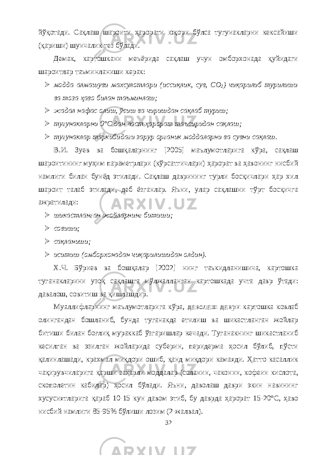 йўқотади. Сақлаш шароити ҳарорати юқори бўлса тугунакларни кексайиши (қариши) шунчалик тез бўлади. Демак, картошкани меъёрида сақлаш учун омборхонада қуйидаги шароитлар таъминланиши керак:  модда алмашуви махсулотлари (иссиқлик, сув, СО 2 ) чиқарилиб турилиши ва тоза ҳаво билан таъминлаш;  жадал нафас олиш, ўсиш ва чиришдан сақлаб туриш;  тугунакларни 0°С дан паст ҳарорат таъсиридан сақлаш;  тугунаклар таркибидаги зарур органик моддаларни ва сувни сақлаш. В.И. Зуев ва бошқаларнинг [2005] маълумотларига кўра, сақлаш шароитининг муҳим параметрлари (кўрсатгичлари) ҳарорат ва ҳавонинг нисбий намлиги билан бунёд этилади. Сақлаш даврининг турли босқичлари ҳар хил шароит талаб этилади, деб ёзганлар. Яъни, улар сақлашни тўрт босқичга ажратилади:  шикастланган жойларнинг битиши;  совиши;  сақланиши;  иситиш (омборхонадан чиқарилишидан олдин). Х.Ч. Бўриев ва бошқалар [2002] нинг таъкидланишича, картошка туганакларини узоқ сақлашга мўлжаланган картошкада учта давр ўтади: давалош, совитиш ва қишлашдир. Муалифларнинг маълумотларига кўра, даволаш даври картошка ковлаб олингандан бошланиб, бунда туганакда етилиш ва шикастланган жойлар битиши билан боғлиқ мураккаб ўзгаришлар кечади. Туганакнинг шикастланиб кесилган ва эзилган жойларида суберин, перидерма ҳосил бўлиб, пўсти қалинлашади, крахмал миқдори ошиб, қанд миқдори камаяди. Ҳатто касалик чақирувчиларига қарши заҳарли моддалар (соланин, чаконин, кофеин кислота, скополетин кабилар) ҳосил бўлади. Яъни, даволаш даври экин навининг хусусиятларига қараб 10-15 кун давом этиб, бу даврда ҳарорат 15-20°С, ҳаво нисбий намлиги 85-95% бўлиши лозим (2-жалвал). 32 