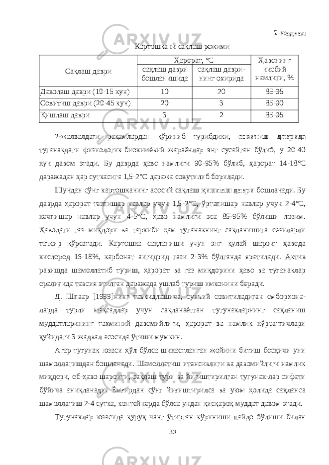 2 -жадвал Картошкани сақлаш режими Сақлаш даври Ҳарорат, °С Ҳавонинг нисбий намлиги, %сақлаш даври бошланишида сақлаш даври - нинг охирида Даволаш даври (10-15 кун) 10 20 85-95 Совитиш даври (20-45 кун) 20 3 85-90 Қишлаш даври 3 2 85-95 2-жалвалдаги рақамлардан кўриниб турибдики, совитиш даврида туганакдаги физиологик-биокимёвий жараёнлар энг сусайган бўлиб, у 20-40 кун давом этади. Бу даврда ҳаво намлиги 90 - 95% бўлиб, ҳарорат 14 - 18° С даражадан ҳар суткасига 1,5 - 2 °С даража совутилиб борилади. Шундан сўнг картошканинг асосий сақлаш қишлаш даври бошланади. Бу даврда ҳарорат тезпишар навлар учун 1,5 - 2° С , ўртапишар навлар учун 2 - 4° С , кечпишар навлар учун 4 - 5° С , ҳаво намлиги эса 85-95% бўлиши лозим. Ҳаводаги газ миқдори ва таркиби ҳам туганакнинг сақланишига сезиларли таъсир кўрсатади. Картошка сақланиши учун энг қулай шароит ҳавода кислород 16 - 18%, карбонат аигидрид гази 2 - 3% бўлганда яратилади. Актив равишда шамолатиб туриш, ҳарорат ва газ миқдорини ҳаво ва туганаклар оралиғида тавсия этилган даражада ушлаб туриш имконини беради. Д. Шпаар [1999]нинг таъкидлашича, сунъий совитиладиган омборхона - ларда турли мақсадлар учун сақланаётган тугунакларнинг сақланиш муддатларининг тахминий давомийлиги, ҳарорат ва намлик кўрсатгичлари қуйидаги 3-жадвал асосида ўтиши мумкин. Агар тугунак юзаси ҳўл бўлса шикастланган жойини битиш босқичи уни шамолатишдан бошланади. Шамолатиш итенсивлиги ва давомийлиги намлик миқдори, об-ҳаво шароити, сақлаш тури ва йиғиштирилган тугунак-лар сифати бўйича аниқланади. Ёмғирдан сўнг йиғиштирилса ва уюм ҳолида сақланса шамолатиш 2-4 сутка, контейнерда бўлса ундан қисқароқ муддат давом этади. Тугунаклар юзасида қуруқ чанг ўтирган кўриниши пайдо бўлиши билан 33 