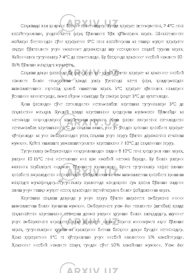 Сақлашда хал қилувчи босқич совитишдир. Бунда ҳарорат оптимумгача, 2-4°С гача пасайтирилиши, ундан катта фарқ бўлишига йўл қўймаслик керак. Шикастланган жойлари битганидан сўнг ҳароратни 6°С гача пасайтириш ва ташқи муҳит ҳарорати юқори бўлганлиги учун имконият даражасида шу иссиқликни сақлаб туриш керак. Кейинчалик тугунаклар 2-4°С да совитилади. Бу босқичда ҳавонинг нисбий намлиги 90- 95% бўлиши мақсадга мувофиқ. Сақлаш даври фазасида бу фаза учун энг қулай бўлган ҳарорат ва ҳавонинг нисбий намлиги билан таъминлаш ҳамда улар ўртасида катта фарқ қилдирмасдан шамолатишни иқтисод қилиб ишлатиш керак. 5°С ҳарорат кўпчилик навларни ўсишини кечиктиради, аммо айрим навларда бу самара фақат 3°С да кузатилади. Қиш фаслидан сўнг сотиладиган истеъмолбоп картошка тугунаклари 3°С да сақлангани маъқул. Бундай ҳолда картошкани қиздириш муаммоси бўлмайди ва натижада чиқиндиларни камайтириш мумкин. Қиш фасли охиригача сотиладиган истеъмолбоп картошкани 5°С да сақлаш яхши, уни ўз-ўзидан қизиши ҳисобига ҳарорат кўтарилади ва уни омборхонадан узоқ сақлаш учун зарур бўлган даражагача етказиш мумкин. Қайта ишлашга режалаштирилган картошкани 7-10°С да сақланиши зарур. Тугунаклар омборхонадан чиқарилишидан олдин 8-10°С гача қиздири-иши керак, уларни 10-15°С гача иситилиши яна ҳам ижобий натижа беради. Бу билан уларни механик зарбаларга чидамли бўлишига эришилади. Бунга тугунаклар нафас олиши ҳисобига ажраладиган иссиқликдан фойдаланиш ва кам шамолатиш ҳисобига эришиш мақсадга мувофиқдир. Тугунаклар оралиғида кондицион сув ҳосил бўлиши олдини олиш учун ташқи муҳит иссиқ ҳавосидан эҳтиёткорлик билан фойдаланиш керак. Картошка сақлаш даврида у учун зарур бўлган шароитга омборхона ичини шамолатиш билан эришиш мумкин. Омборхонага уюм ёки тахланган (штабел) ҳолда сақланаётган картошкани совитиш доимо уларни қуриши билан алоқададир, шунинг учун омборхонага кирадиган ҳаво ҳарорати иложи борича минимумга яқин бўлиши керак, тугунакларни қуриш ва яраларини битиш босқичи даври бундан истиснодир. Ҳаво ҳароратини 1°С га кўтарилиши учун нисбий намлигини 5% камайтиради. Ҳавонинг нисбий намлиги совуқ тундан сўнг 50% камайиши мумкин. Уюм ёки 