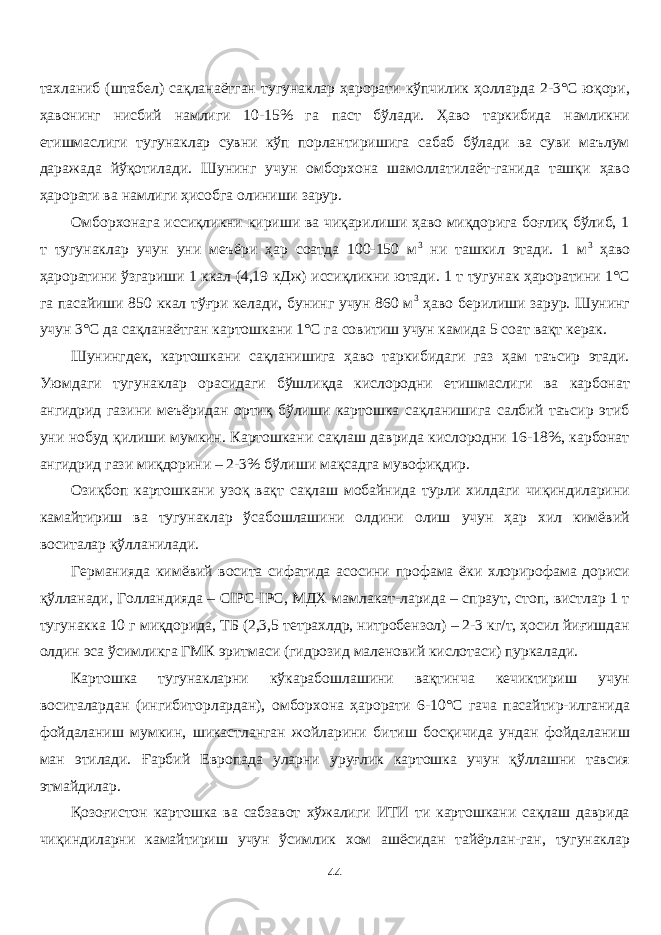 тахланиб (штабел) сақланаётган тугунаклар ҳарорати кўпчилик ҳоларда 2-3°С юқори, ҳавонинг нисбий намлиги 10-15% га паст бўлади. Ҳаво таркибида намликни етишмаслиги тугунаклар сувни кўп порлантиришига сабаб бўлади ва суви маълум даражада йўқотилади. Шунинг учун омборхона шамолатилаёт-ганида ташқи ҳаво ҳарорати ва намлиги ҳисобга олиниши зарур. Омборхонага иссиқликни кириши ва чиқарилиши ҳаво миқдорига боғлиқ бўлиб, 1 т тугунаклар учун уни меъёри ҳар соатда 100-150 м 3 ни ташкил этади. 1 м 3 ҳаво ҳароратини ўзгариши 1 ккал (4,19 кДж) иссиқликни ютади. 1 т тугунак ҳароратини 1°С га пасайиши 850 ккал тўғри келади, бунинг учун 860 м 3 ҳаво берилиши зарур. Шунинг учун 3°С да сақланаётган картошкани 1°С га совитиш учун камида 5 соат вақт керак. Шунингдек, картошкани сақланишига ҳаво таркибидаги газ ҳам таъсир этади. Уюмдаги тугунаклар орасидаги бўшлиқда кислородни етишмаслиги ва карбонат ангидрид газини меъёридан ортиқ бўлиши картошка сақланишига салбий таъсир этиб уни нобуд қилиши мумкин. Картошкани сақлаш даврида кислородни 16-18%, карбонат ангидрид гази миқдорини – 2-3% бўлиши мақсадга мувофиқдир. Озиқбоп картошкани узоқ вақт сақлаш мобайнида турли хилдаги чиқиндиларини камайтириш ва тугунаклар ўсабошлашини олдини олиш учун ҳар хил кимёвий воситалар қўланилади. Германияда кимёвий восита сифатида асосини профама ёки хлорирофама дориси қўлланади, Голандияда – CIPC-IPC, МДХ мамлакат-ларида – спраут, стоп, вистлар 1 т тугунакка 10 г миқдорида, ТБ (2,3,5 тетрахлдр, нитробензол) – 2-3 кг/т, ҳосил йиғишдан олдин эса ўсимликга ГМК эритмаси (гидрозид маленовий кислотаси) пуркалади. Картошка тугунакларни кўкарабошлашини вақтинча кечиктириш учун воситалардан (ингибиторлардан), омборхона ҳарорати 6-10°С гача пасайтир-илганида фойдаланиш мумкин, шикастланган жойларини битиш босқичида ундан фойдаланиш ман этилади. Ғарбий Европада уларни уруғлик картошка учун қўллашни тавсия этмайдилар. Қозоғистон картошка ва сабзавот хўжалиги ИТИ ти картошкани сақлаш даврида чиқиндиларни камайтириш учун ўсимлик хом ашёсидан тайёрлан-ган, тугунаклар 44 