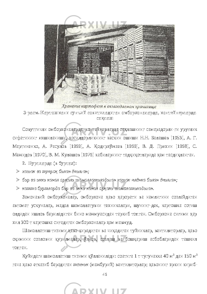 3- расм. Картошкани сунъий совитиладиган омборхоналарда, контейнерларда сақлаш Совутгичли омборхоналарда, контейнерларда сақлашнинг самарадорли-ги уруғлик сифатининг яхшиланиши, ҳосилдорликнинг кескин ошиши Н.Н. Балашев [1953], А. Г. Мартиненко, А. Расулов [1969], А. Қодирхўжаев [1969], В. Д. Пряхин [1968], С. Межидов [1970], В. М. Кулешов [1976] кабиларнинг тадқиқотларида ҳам тасдиқланган. 2. Буртларда (в буртах):  хашак ва тупроқ билан ёпилган;  бир ва икки канал орқали шамоллатиладиган хашак-плёнка билан ёпилган;  катта буртларда бир ва икки канал орқали шамолатиладиган. Замонавий омборхоналар, омборхона ҳаво ҳарорати ва намлигини созлайдиган автомат ускуналар, жадал шамолатувчи техникалари, шунинг-дек, картошка сотиш олдидан ишлов бериладиган бино мажмуасидан таркиб топган. Омборхона сиғими ҳар хил 300 т картошка сиғадиган омборхоналар ҳам мавжуд. Шамолатиш тизими ҳаво кирадиган ва чиқадиган туйниклар, вентиляторлар, ҳаво оқимини созловчи қурилмалар, ўлчов, созлаш ва бошқариш асбобларидан ташкил топган. Қуйидаги шамолатиш тизими қўланилади: соатига 1 т тугунакка 40 м 3 дан 150 м 3 гача ҳаво етказиб берадиган техник (мажбурий) вентиляторлар; ҳавонинг эркин кириб- 46 