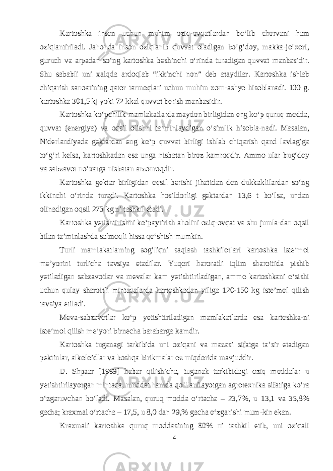 Kartoshka inson uchun muhim oziq-ovqatlardan bo‘lib chorvani ham oziqlantiriladi. Jahonda inson oziqlanib quvvat oladigan bo‘g‘doy, makka-jo‘xori, guruch va arpadan so‘ng kartoshka beshinchi o‘rinda turadigan quvvat manbasidir. Shu sababli uni xalqda ardoqlab “ikkinchi non” deb ataydilar. Kartoshka ishlab chiqarish sanoatining qator tarmoqlari uchun muhim xom-ashyo hisoblanadi. 100 g. kartoshka 301,5 kj yoki 72 kkal quvvat berish manbasidir. Kartoshka ko‘pchilik mamlakatlarda maydon birligidan eng ko‘p quruq modda, quvvat (energiya) va oqsil olishni ta’minlaydigan o‘simlik hisobla-nadi. Masalan, Niderlandiyada gektardan eng ko‘p quvvat birligi ishlab chiqarish qand lavlagiga to‘g‘ri kelsa, kartoshkadan esa unga nisbatan biroz kamroqdir. Ammo ular bug‘doy va sabzavot no‘xatga nisbatan arzonroqdir. Kartoshka gektar birligidan oqsil berishi jihatidan don dukkaklilardan so‘ng ikkinchi o‘rinda turadi. Kartoshka hosildorligi gektardan 13,6 t bo‘lsa, undan olinadigan oqsil 273 kg ni tashkil etadi. Kartoshka yetishtirishni ko‘paytirish aholini oziq-ovqat va shu jumla-dan oqsil bilan ta’minlashda salmoqli hissa qo‘shish mumkin. Turli mamlakatlarning sog‘liqni saqlash tashkilotlari kartoshka iste’mol me’yorini turlicha tavsiya etadilar. Yuqori haroratli iqlim sharoitida pishib yetiladigan sabzavotlar va mevalar kam yetishtiriladigan, ammo kartoshkani o‘sishi uchun qulay sharoitli mintaqalarda kartoshkadan yiliga 120-150 kg iste’mol qilish tavsiya etiladi. Meva-sabzavotlar ko‘p yetishtiriladigan mamlakatlarda esa kartoshka-ni iste’mol qilish me’yori birnecha barabarga kamdir. Kartoshka tuganagi tarkibida uni oziqani va mazasi sifatga ta’sir etadigan pektinlar, alkoloidlar va boshqa birikmalar oz miqdorida mavjuddir. D. Shpaar [1999] habar qilishicha, tuganak tarkibidagi oziq moddalar u yetishtirilayotgan mintaqa, muddat hamda qo‘llanilayotgan agrotexnika sifatiga ko‘ra o‘zgaruvchan bo‘ladi. Masalan, quruq modda o‘rtacha – 23,7%, u 13,1 va 36,8% gacha; kraxmal o‘rtacha – 17,5, u 8,0 dan 29,% gacha o‘zgarishi mum-kin ekan. Kraxmali kartoshka quruq moddasining 80% ni tashkil etib, uni oziqali 4 