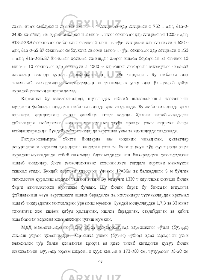 совитгичли омборхона сиғими 3минг т. 4 секцияли ҳар секциясига 750 т дан; 813-2- 24.86 котейнер типидаги омборхона 2 минг т. икки секцияли ҳар секциясига 1000 т дан; 813-2-39.87-секцияли омборхона сиғими 2 минг т. тўрт секцияли ҳар секциясига 500 т дан; 813-2-35.87 секцияли омборхона сиғими 1минг т тўрт секцияли ҳар секциясига 250 т дан; 813-2-35.87 йиғилган ҳосилга сотишдан олдин ишлов берадиган ва сиғими 10 минг т 10 секцияли ҳар секциясига 1000 т картошка сиғадиган мажмуали типовой лоихалар асосида қурилган омборхоналар энг кўп тарқалган. Бу омборхоналар замонавий совитгичлар, вентиляторлар ва технологик ускуналар ўрнатилиб қайта қурилиб такомилаштирилмоқда. Картошка бу мамлакатларда, шунингдек табиий шамоллатишга асослан-ган муттасил фойдаланиладиган омборхоналарда ҳам сақланади. Бу омборхоналарда ҳаво ҳаракати, ҳароратнинг фарқи ҳисобига юзага келади. Ҳавони кириб-чиқадиган туйниклари омборхона замини юзасига ва труба орқали томи саррови ёнига жойлаштирилади. Бундай омборхоналарда картошка уюм ва идишларда сақланади. Гипронисельпром сўнгги йиларда кам чиқинди чиқадиган, қувватлар ресурсларини иқтисод қиладиган экологик тоза ва бунинг учун кўп функцияли янги қурилиш-мухандисли асбоб-анжомлар блок-модули иш бажарадиган технологияни ишлаб чиқдилар. Янги технологиянинг асосини-янги типдаги корхона мажмуаси ташкил этади. Бундай корхона ядросини ўлчами 12×36м ва баландлиги 6 м бўлган технология қурилиш модули ташкил этади. Бу модулга 1000 т картошка сиғиши билан бирга вентиляцияси мунтазам бўлади. Шу билан бирга бу бинодан етарлича фойдаланиш учун картошкага ишлов берадиган ва ностандарт тугунаклардан крахмал ишлаб чиқарадиган жихозларни ўрнатиш мумкин. Бундай модулардан 1,2,3 ва 30 минг тоннагача хом ашёни қабул қиладиган, ишлов берадиган, сақлайдиган ва қайта ишлайдиган корхона комплексини тузиш мумкин. МДҲ мамлакатларининг бир қатор хўжаликларида картошкани тўкма (буртда) сақлаш усули қўланилади. Картошка уюми (бурти) тубида ҳаво юрадиган усти элаксимон тўр билан қопланган ариқча ва ҳаво чиқиб кетадиган қувур билан жихозланган. Буртлар иқлим шароитга кўра кенглиги 170-200 см, чуқурлиги 20-30 см 48 