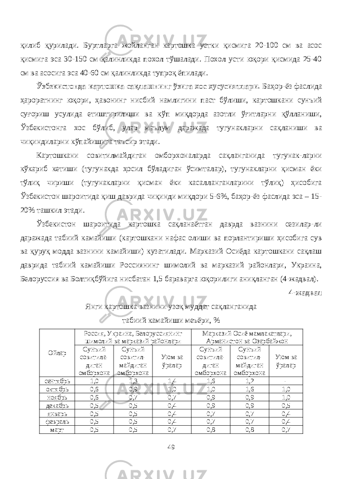 қилиб қурилади. Буртларга жойланган картошка устки қисмига 20-100 см ва асос қисмига эса 30-150 см қалинликда похол тўшалади. Похол усти юқори қисмида 25-40 см ва асосига эса 40-60 см қалинликда тупроқ ёпилади. Ўзбекистонда картошка сақлашнинг ўзига хос хусусиятлари. Баҳор-ёз фаслида ҳароратнинг юқори, ҳавонинг нисбий намлигини паст бўлиши, картошкани сунъий суғориш усулида етиштирилиши ва кўп миқдорда азотли ўғитларни қўланиши, Ўзбекистонга хос бўлиб, улар маълум даражада тугунакларни сақланиши ва чиқиндиларни кўпайишига таъсир этади. Картошкани совитилмайдиган омборхоналарда сақланганида тугунак-ларни кўкариб кетиши (тугунакда ҳосил бўладиган ўсимталар), тугунакларни қисман ёки тўлиқ чириши (тугунакларни қисман ёки касаланганларини тўлиқ) ҳисобига Ўзбекистон шароитида қиш даврида чиқинди миқдори 5-6%, баҳор-ёз фаслида эса – 15- 20% ташкил этади. Ўзбекистон шароитида картошка сақланаётган даврда вазнини сезилар-ли даражада табиий камайиши (картошкани нафас олиши ва порлантириши ҳисобига сув ва қуруқ модда вазнини камайиши) кузатилади. Марказий Осиёда картошкани сақлаш даврида табиий камайиши Россиянинг шимолий ва марказий районлари, Украина, Белоруссия ва Болтиқбўйига нисбатан 1,5 бараварга юқорилиги аниқланган (4-жадвал). 4- жадвал Янги картошка вазнини узоқ муддат сақланганида табиий камайиши меъёри, % Ойлар Россия, Украина, Белоруссиянинг шимолий ва марказий районлари Марказий Осиё мамлакатлари, Арманистон ва Озарбайжон Сунъий совитила - диган омборхона Сунъий совитил - майдиган омборхона Уюм ва ўралар Сунъий совитила - диган омборхона Сунъий совитил - майдиган омборхона Уюм ва ўралар сентябрь 1,0 1,3 1,4 1,6 1,2 - октябрь 0,6 0,9 1,0 1,0 1,6 1,0 ноябрь 0,6 0,7 0,7 0,9 0,9 1,0 декабрь 0,5 0,5 0,4 0,9 0,9 0,5 январь 0,5 0,5 0,4 0,7 0,7 0,4 февраль 0,5 0,5 0,4 0,7 0,7 0,4 март 0,5 0,5 0,7 0,8 0,8 0,7 49 