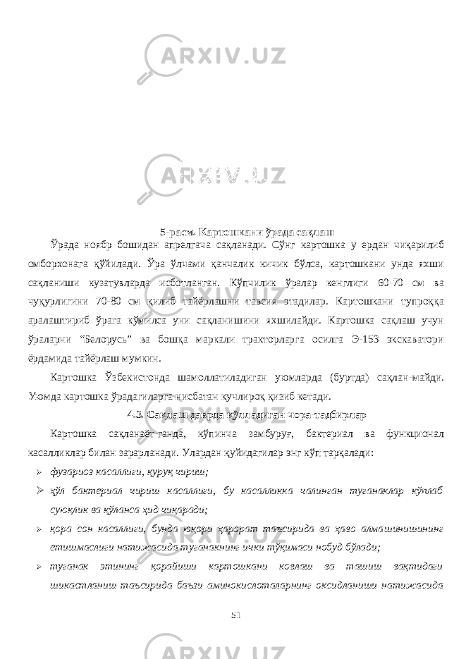 5- расм. Картошкани ўрада сақлаш Ўрада ноябр бошидан апрелгача сақланади. Сўнг картошка у ердан чиқарилиб омборхонага қўйилади. Ўра ўлчами қанчалик кичик бўлса, картошкани унда яхши сақланиши кузатувларда исботланган. Кўпчилик ўралар кенглиги 60-70 см ва чуқурлигини 70-80 см қилиб тайёрлашни тавсия этадилар. Картошкани тупроққа аралаштириб ўрага кўмилса уни сақланишини яхшилайди. Картошка сақлаш учун ўраларни “Белорусь” ва бошқа маркали тракторларга осилга Э-153 экскаватори ёрдамида тайёрлаш мумкин. Картошка Ўзбекистонда шамолатиладиган уюмларда (буртда) сақлан - майди. Уюмда картошка ўрадагиларга нисбатан кучлироқ қизиб кетади. 4.3. Сақлаш даврда қўлладиган чора-тадбирлар Картошка сақланаёт-ганда, кўпинча замбуруғ, бактериал ва функционал касаликлар билан зарарланади. Улардан қуйидагилар энг кўп тарқалади:  фузариоз касаллиги, қуруқ чириш ;  ҳўл бактериал чириш касаллиги, бу касалликка чалинган туганаклар кўплаб суюқлик ва қўланса ҳид чиқаради;  қора сон касаллиги, бунда юқори ҳарорат таъсирида ва ҳаво алма шинишининг етишмаслиги натижасида туганакнинг ички тўқимаси нобуд бўлади ;  туганак этининг қорайиши картошкани ковлаш ва ташиш вақтидаги шикастланиш таъсирида баъзи аминокислоталарнинг оксидланиши натижасида 51 