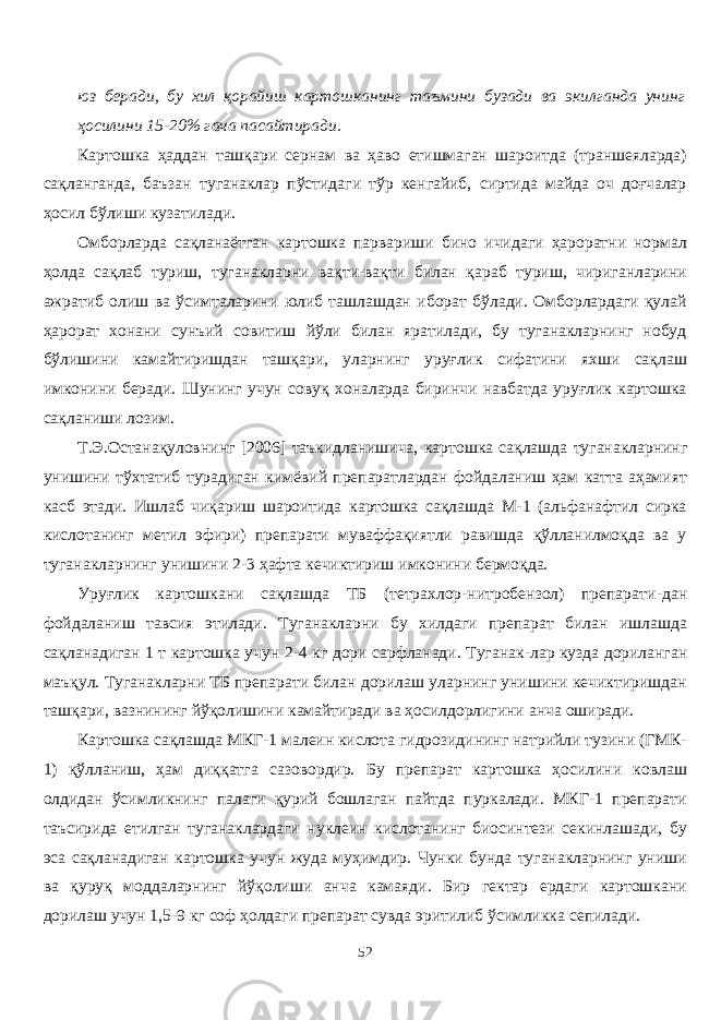 юз беради, бу хил қорайиш картошканинг таъмини бузади ва экилганда унинг ҳосилини 15 - 20% гача пасайтиради. Картошка ҳаддан ташқари сернам ва ҳаво етишмаган шароитда (траншеяларда) сақланганда, баъзан туганаклар пўстидаги тўр кенгайиб, сиртида майда оч доғчалар ҳосил бўлиши кузатилади. Омборларда сақланаётган картошка парвариши бино ичидаги ҳароратни нормал ҳолда сақлаб туриш, туганакларни вақти-вақти билан қараб туриш, чириганларини ажратиб олиш ва ўсимталарини юлиб ташлашдан иборат бўлади. Омборлардаги қулай ҳарорат хонани сунъий совитиш йўли билан яратилади, бу туганакларнинг нобуд бўлишини камайтиришдан ташқари, уларнинг уруғлик сифатини яхши сақлаш имконини беради. Шунинг учун совуқ хоналарда биринчи навбатда уруғлик картошка сақланиши лозим. Т.Э.Останақулов нинг [ 200 6] таъкидланишича, к артошка сақлашда туганакларнинг унишини тўхтатиб турадиган кимёвий препаратлардан фойдаланиш ҳам катта аҳамият касб этади. Ишлаб чиқариш шароитида картошка сақлашда М-1 (альфанафтил сирка кислотанинг метил эфири) препарати муваффақиятли равишда қўлланилмоқда ва у туганакларнинг унишини 2 - 3 ҳафта кечиктириш имконини бермоқда. Уруғлик картошкани сақлашда ТБ (тетрахлор-нитробензол) препарати - дан фойдаланиш тавсия этилади. Туганакларни бу хилдаги препарат билан ишлашда сақланадиган 1 т картошка учун 2 - 4 кг дори сарфланади. Туганак - лар кузда дориланган маъқул. Туганакларни ТБ препарати билан дорилаш уларнинг унишини кечиктиришдан ташқари, вазнининг йўқолишини камайтиради ва ҳосилдорлигини анча оширади. Картошка сақлашда МКГ-1 малеин кислота гидрозидининг натрийли тузини (ГМК- 1) қўланиш, ҳам диққатга сазовордир. Бу препарат картошка ҳосилини ковлаш олдидан ўсимликнинг палаги қурий бошлаган пайтда пуркалади. МКГ-1 препарати таъсирида етилган туганаклардаги нуклеин кислотанинг биосинтези секинлашади, бу эса сақланадиган картошка учун жуда муҳимдир. Чунки бунда туганакларнинг униши ва қуруқ моддаларнинг йўқолиши анча камаяди. Бир гектар ердаги картошкани дорилаш учун 1,5 - 9 кг соф ҳолдаги препарат сувда эритилиб ўсимликка сепилади. 52 