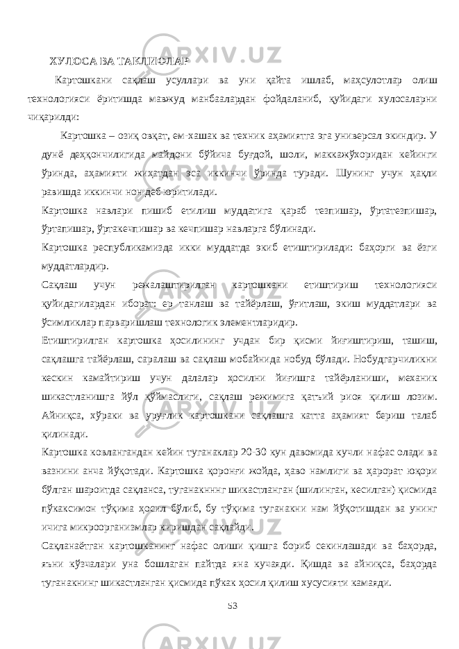 ХУЛОСА ВА ТАКЛИФЛАР Картошкани сақлаш усулари ва уни қайта ишлаб, маҳсулотлар олиш технологияси ёритишда мавжуд манбаалардан фойдаланиб, қуйидаги хулосаларни чиқарилди: Картошка – озиқ овқат, ем-хашак ва техник аҳамиятга эга универсал экиндир. У дунё деҳқончилигида майдони бўйича буғдой, шоли, маккажўхоридан кейинги ўринда, аҳамияти жиҳатдан эса иккинчи ўринда туради. Шунинг учун ҳақли равишда иккинчи нон деб юритилади. Картошка навлари пишиб етилиш муддатига қараб тезпишар, ўртатезпишар, ўртапишар, ўртакечпишар ва кечпишар навларга бўлинади. Картошка республикамизда икки муддатда экиб етиштирилади: баҳорги ва ёзги муддатлардир. Сақлаш учун режалаштирилган картошкани етиштириш технологияси қуйидагилардан иборат: ер танлаш ва тайёрлаш, ўғитлаш, экиш муддатлари ва ўсимликлар парваришлаш технологик элементларидир. Етиштирилган картошка ҳосилининг учдан бир қисми йиғиштириш, ташиш, сақлашга тайёрлаш, саралаш ва сақлаш мобайнида нобуд бўлади. Нобудгарчиликни кескин камайтириш учун далалар ҳосилни йиғишга тайёрланиши, механик шикастланишга йўл қўймаслиги, сақлаш режимига қатъий риоя қилиш лозим. Айниқса, хўраки ва уруғлик картошкани сақлашга катта аҳамият бериш талаб қилинади. Картошка ковлангандан кейин туганаклар 20 - 30 кун давомида кучли нафас олади ва вазнини анча йўқотади. Картошка қоронғи жойда, ҳаво намлиги ва ҳарорат юқори бўлган шароитда сақланса, туганакнннг шикастланган (шилинган, кесилган) қисмида пўкаксимон тўқима ҳосил бўлиб, бу тўқима туганакни нам йўқотишдан ва унинг ичига микроорганизмлар киришдан сақлайди. Сақланаётган картошканинг нафас олиши қишга бориб секинлашади ва баҳорда, яъни кўзчалари уна бошлаган пайтда яна кучаяди. Қишда ва айниқса, баҳорда туганакнинг шикастланган қисмида пўкак ҳосил қилиш хусусияти камаяди. 53 