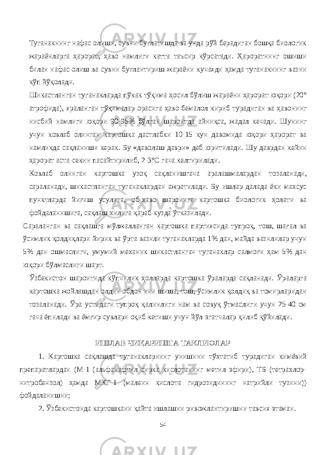 Туганакнинг нафас олиши, сувни буғлатишда ва унда рўй берадиган бошқа биологик жараёнларга ҳарорат, ҳаво намлиги катта таъсир кўрсатади. Ҳароратнинг ошиши билан нафас олиш ва сувни буғлантириш жараёни кучаяди ҳамда туганакнинг вазни кўп йўқолади. Шикастланган туганакларда пўкак тўқима ҳосил бўлиш жараёни ҳарорат юқори (20° атрофида), яраланган тўқималар орасига ҳаво бемалол кириб турадиган ва ҳавонинг нисбий намлиги юқори 90-95% бўлган шароитда айниқса, жадал кечади. Шунинг учун ковлаб олинган картошка дастлабки 10-15 кун давомида юқори ҳарорат ва намликда сақланиши керак. Бу «даволаш даври» деб юритилади. Шу даврдан кейин ҳарорат аста-секин пасайтирилиб, 2 - 3° С гача келтирилади . Ковлаб олинган картошка узоқ сақланишгача аралашмалардан тозаланади, сараланади, шикастланган туганаклардан ажратилади. Бу ишлар далада ёки махсус пунктларда йиғиш усулига, об-ҳаво шароиига картошка биологик ҳолати ва фойдаланишига, сақлаш хилига қараб кузда ўтказилади. Сараланган ва сақлашга мўлжаланган картошка партиясида тупроқ, тош, шағал ва ўсимлик қолдиқлари йирик ва ўрта вазнли туганакларда 1% дан, майда вазнлилар учун 5% дан ошмаслиги, умумий механик шикастланган туганаклар салмоғи ҳам 5% дан юқори бўлмаслиги шарт. Ўзбекистон шароитида кўпчилик ҳоларда картошка ўраларда сақланади. Ўраларга картошка жойлашдан олдин обдон ичи шиша, тош, ўсимлик қолдиқ ва томирларидан тозаланади. Ўра устидаги тупроқ қалинлиги нам ва совуқ ўтмаслиги учун 25-40 см гача ёпилади ва ёмғир сувлари оқиб кетиши учун йўл-эгатчалар қилиб қўйилади. ИШЛАБ ЧИҚАРИШГА ТАКЛИФЛАР 1. Картошка сақлашда туганакларнинг унишини тўхтатиб турадиган кимёвий препаратлардан (М-1 (альфанафтил сирка кислотанинг метил эфири), ТБ (тетрахлор- нитробензол) ҳамда МКГ-1 (малеин кислота гидрозидининг натрийли тузини)) фойдаланишни; 2. Ўзбекистонда картошкани қайта ишлашни ривожлантиришни тавсия этаман. 54 